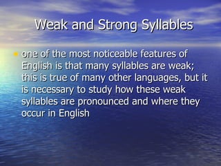 Weak and Strong Syllables one of the most noticeable features of English is that many syllables are weak; this is true of many other languages, but it is necessary to study how these weak syllables are pronounced and where they occur in English  