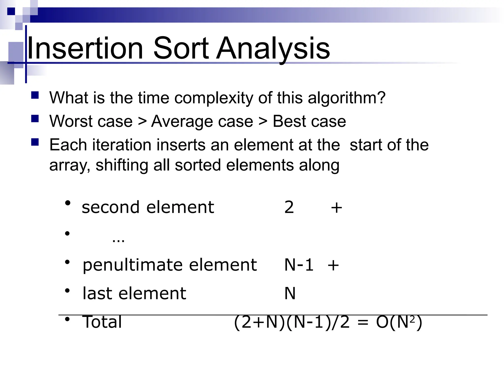 Insertion Sort Analysis
 What is the time complexity of this algorithm?
 Worst case > Average case > Best case
 Each iteration inserts an element at the start of the
array, shifting all sorted elements along
• second element 2 +
• …
• penultimate element N-1 +
• last element N
• Total (2+N)(N-1)/2 = O(N2
)
 
