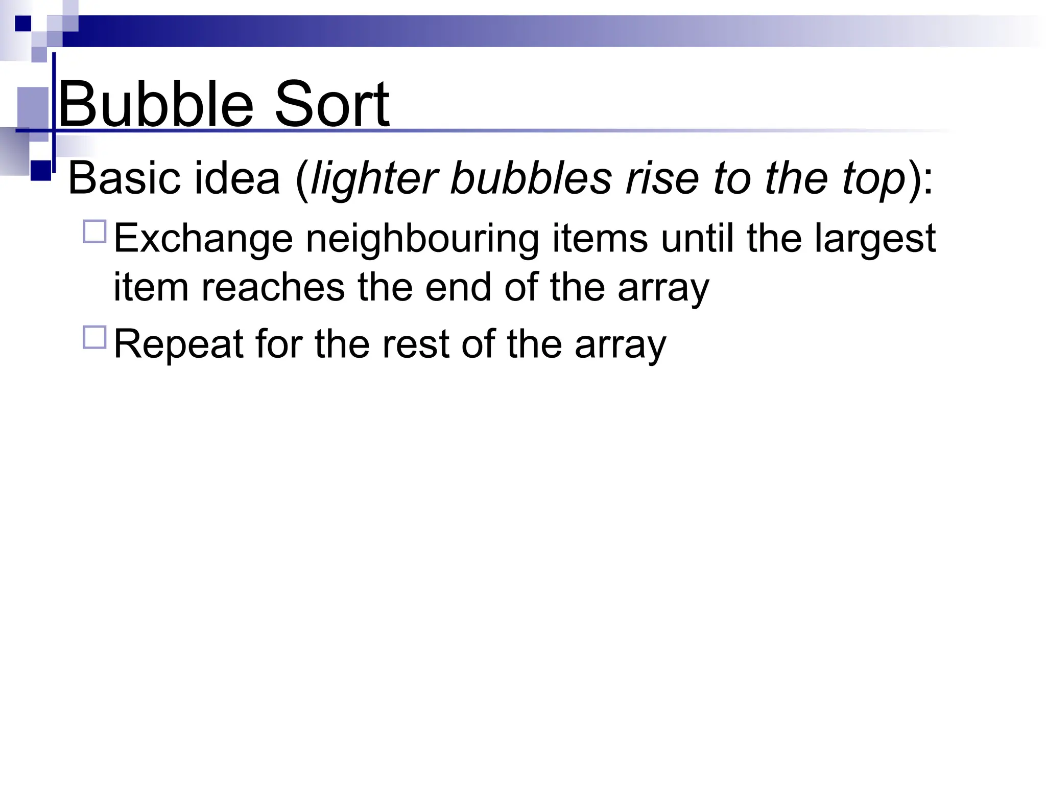 Bubble Sort
 Basic idea (lighter bubbles rise to the top):
Exchange neighbouring items until the largest
item reaches the end of the array
Repeat for the rest of the array
 