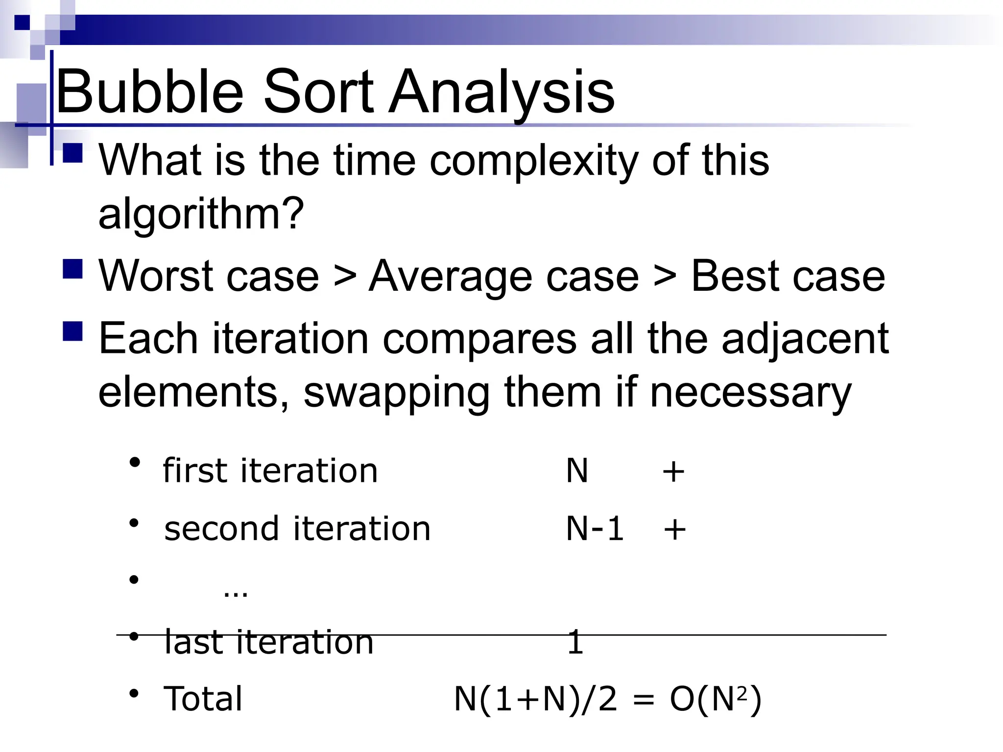 Bubble Sort Analysis
 What is the time complexity of this
algorithm?
 Worst case > Average case > Best case
 Each iteration compares all the adjacent
elements, swapping them if necessary
• first iteration N +
• second iteration N-1 +
• …
• last iteration 1
• Total N(1+N)/2 = O(N2
)
 