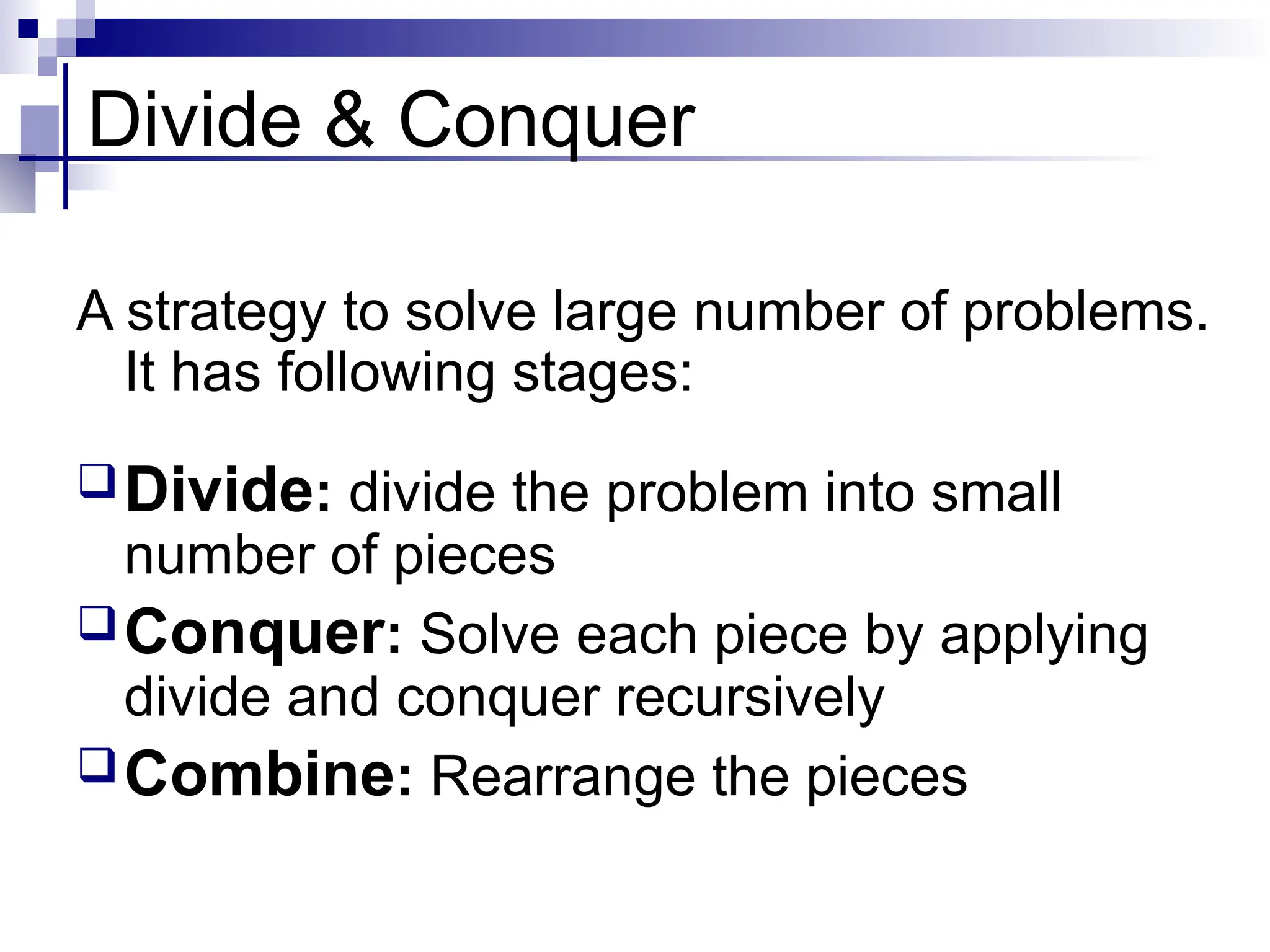 Divide & Conquer
A strategy to solve large number of problems.
It has following stages:
Divide: divide the problem into small
number of pieces
Conquer: Solve each piece by applying
divide and conquer recursively
Combine: Rearrange the pieces
 