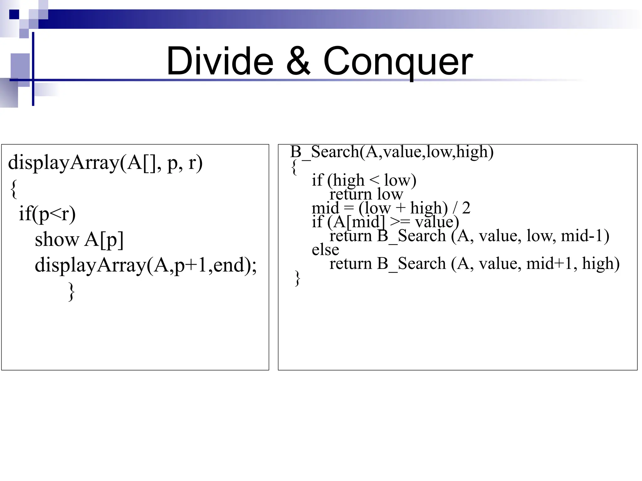B_Search(A,value,low,high)
{
if (high < low)
return low
mid = (low + high) / 2
if (A[mid] >= value)
return B_Search (A, value, low, mid-1)
else
return B_Search (A, value, mid+1, high)
}
displayArray(A[], p, r)
{
if(p<r)
show A[p]
displayArray(A,p+1,end);
}
Divide & Conquer
 