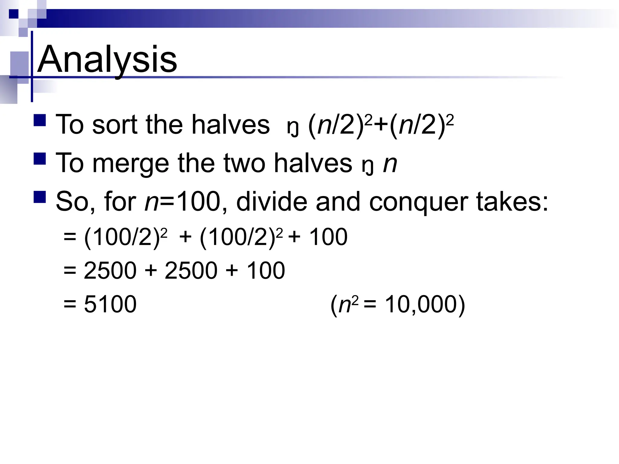 Analysis
 To sort the halves  (n/2)2
+(n/2)2
 To merge the two halves  n
 So, for n=100, divide and conquer takes:
= (100/2)2
+ (100/2)2
+ 100
= 2500 + 2500 + 100
= 5100 (n2
= 10,000)
 