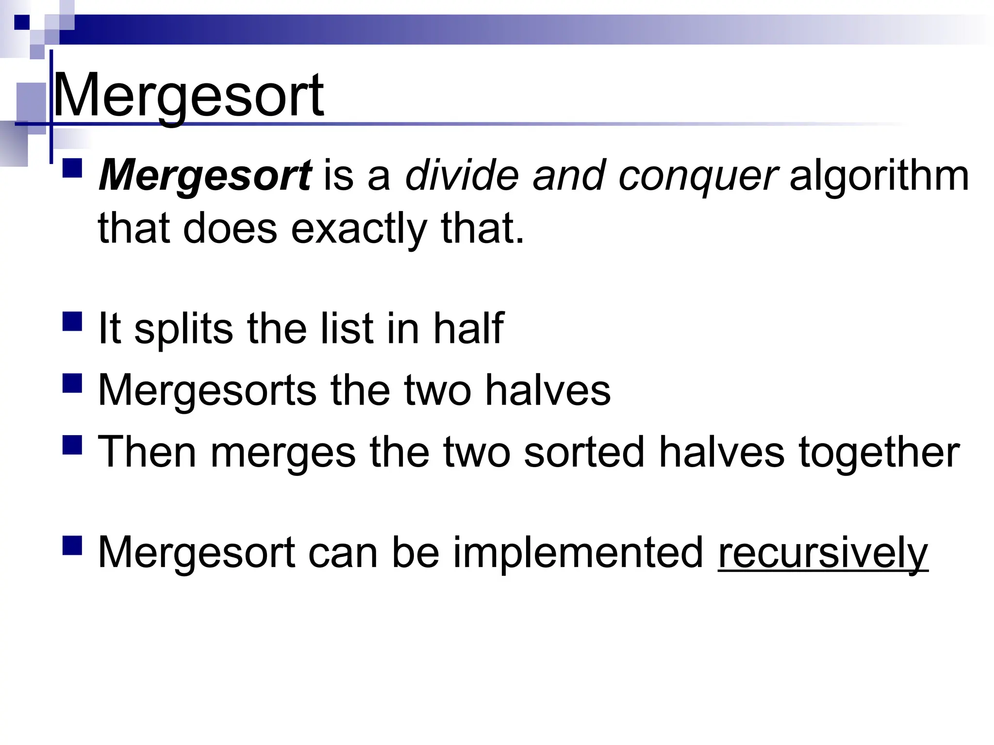 Mergesort
 Mergesort is a divide and conquer algorithm
that does exactly that.
 It splits the list in half
 Mergesorts the two halves
 Then merges the two sorted halves together
 Mergesort can be implemented recursively
 