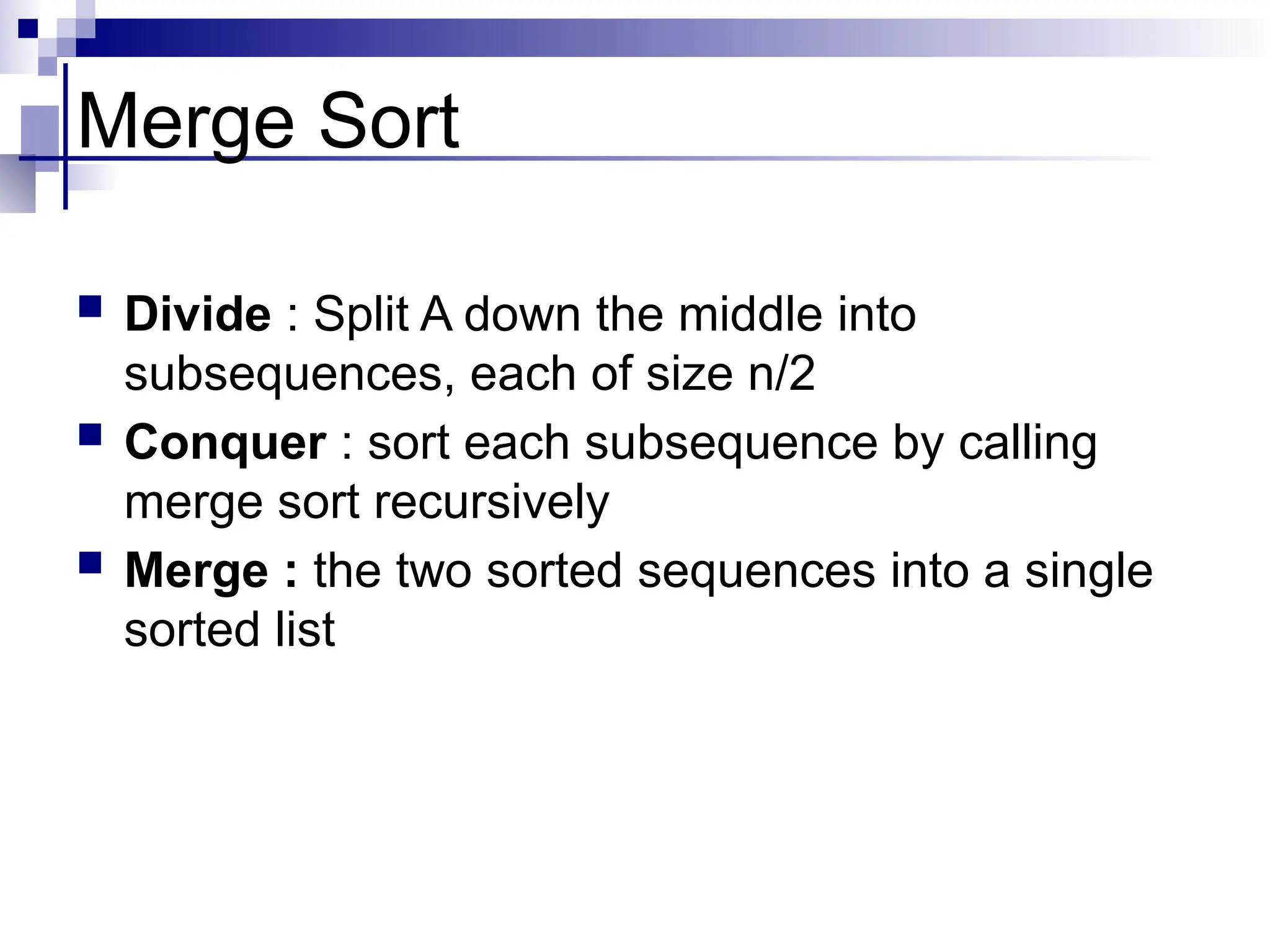 Merge Sort
 Divide : Split A down the middle into
subsequences, each of size n/2
 Conquer : sort each subsequence by calling
merge sort recursively
 Merge : the two sorted sequences into a single
sorted list
 