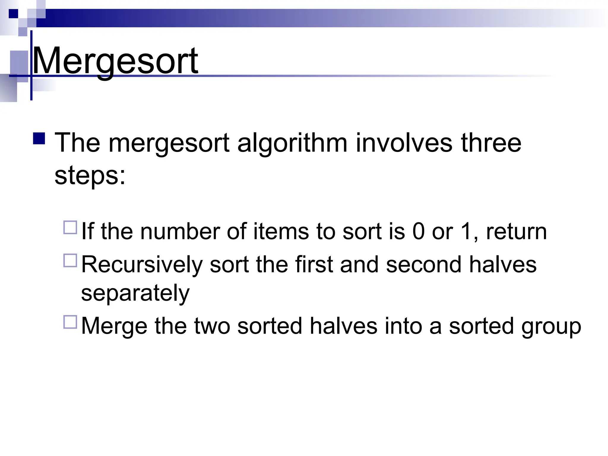 Mergesort
 The mergesort algorithm involves three
steps:
If the number of items to sort is 0 or 1, return
Recursively sort the first and second halves
separately
Merge the two sorted halves into a sorted group
 