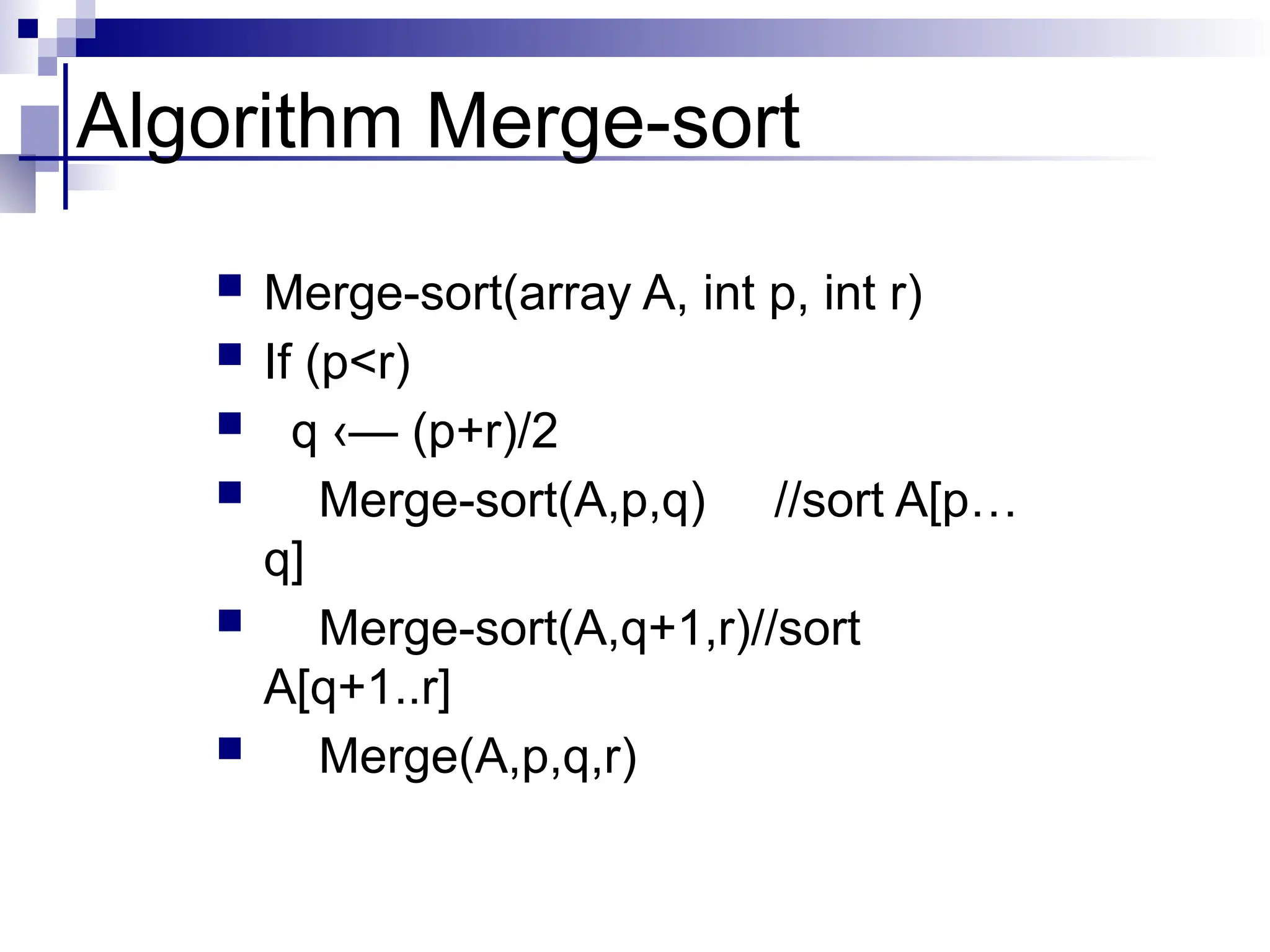 Algorithm Merge-sort
 Merge-sort(array A, int p, int r)
 If (p<r)
 q ‹— (p+r)/2
 Merge-sort(A,p,q) //sort A[p…
q]
 Merge-sort(A,q+1,r)//sort
A[q+1..r]
 Merge(A,p,q,r)
 