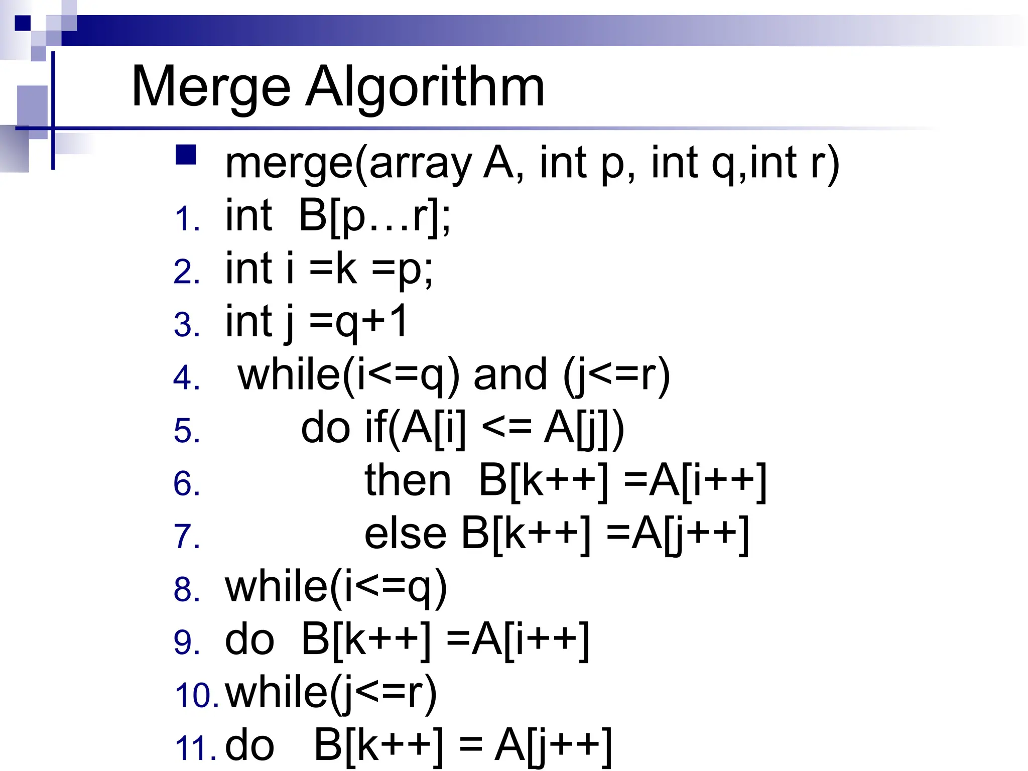 Merge Algorithm
 merge(array A, int p, int q,int r)
1. int B[p…r];
2. int i =k =p;
3. int j =q+1
4. while(i<=q) and (j<=r)
5. do if(A[i] <= A[j])
6. then B[k++] =A[i++]
7. else B[k++] =A[j++]
8. while(i<=q)
9. do B[k++] =A[i++]
10.while(j<=r)
11. do B[k++] = A[j++]
 