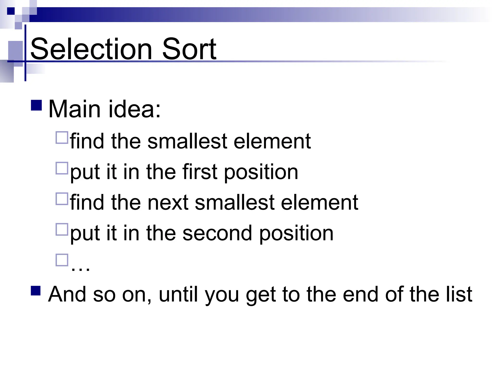 Selection Sort
 Main idea:
find the smallest element
put it in the first position
find the next smallest element
put it in the second position
…
 And so on, until you get to the end of the list
 