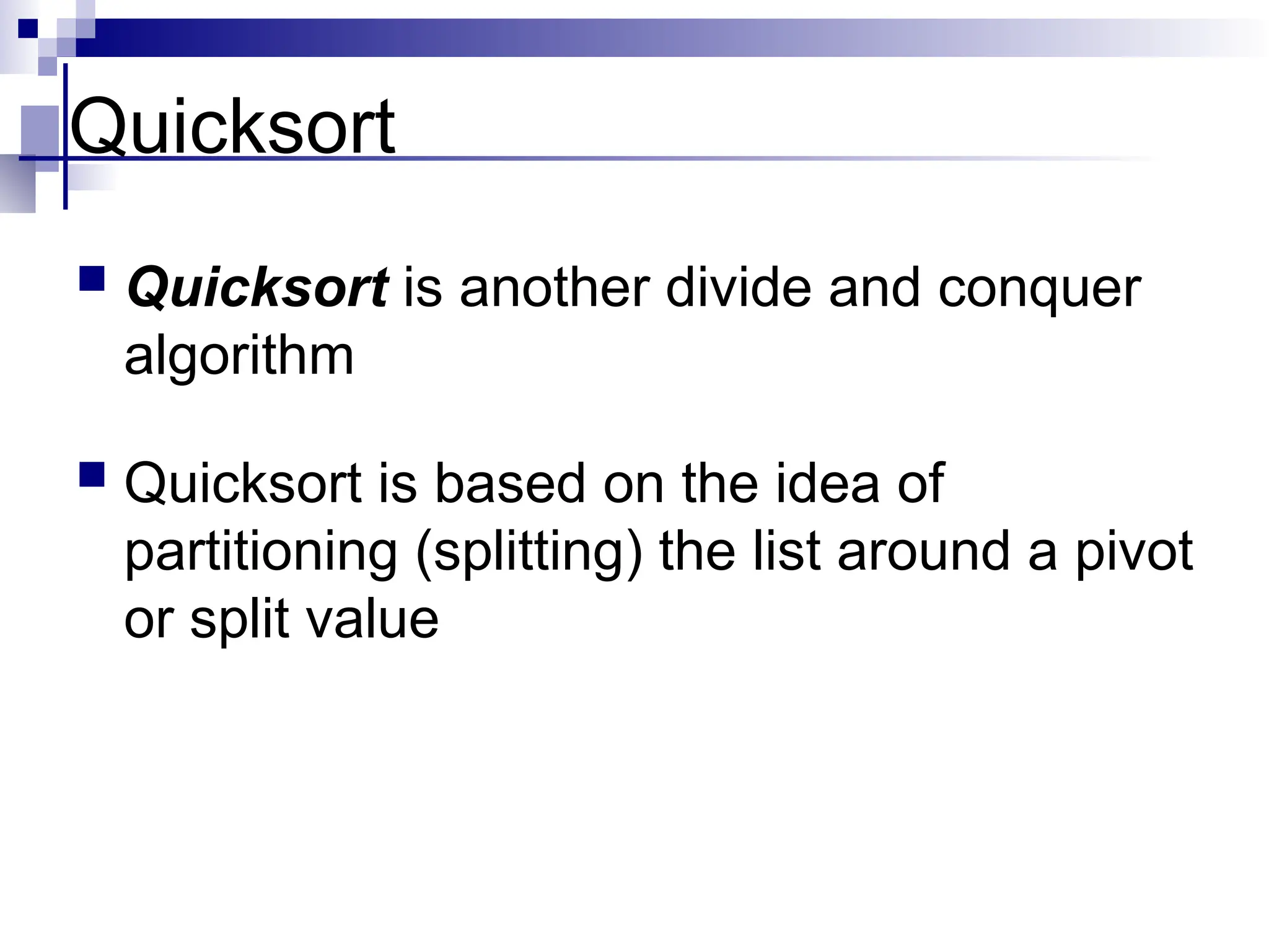 Quicksort
 Quicksort is another divide and conquer
algorithm
 Quicksort is based on the idea of
partitioning (splitting) the list around a pivot
or split value
 