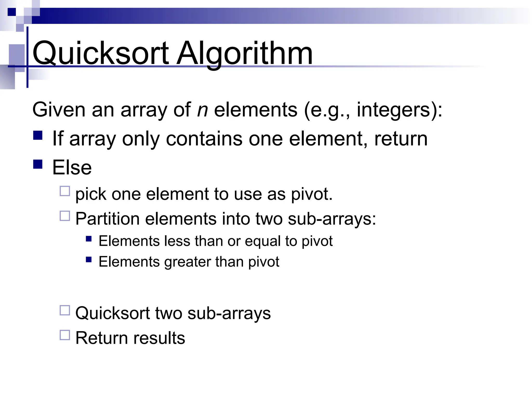 Quicksort Algorithm
Given an array of n elements (e.g., integers):
 If array only contains one element, return
 Else
 pick one element to use as pivot.
 Partition elements into two sub-arrays:
 Elements less than or equal to pivot
 Elements greater than pivot
 Quicksort two sub-arrays
 Return results
 
