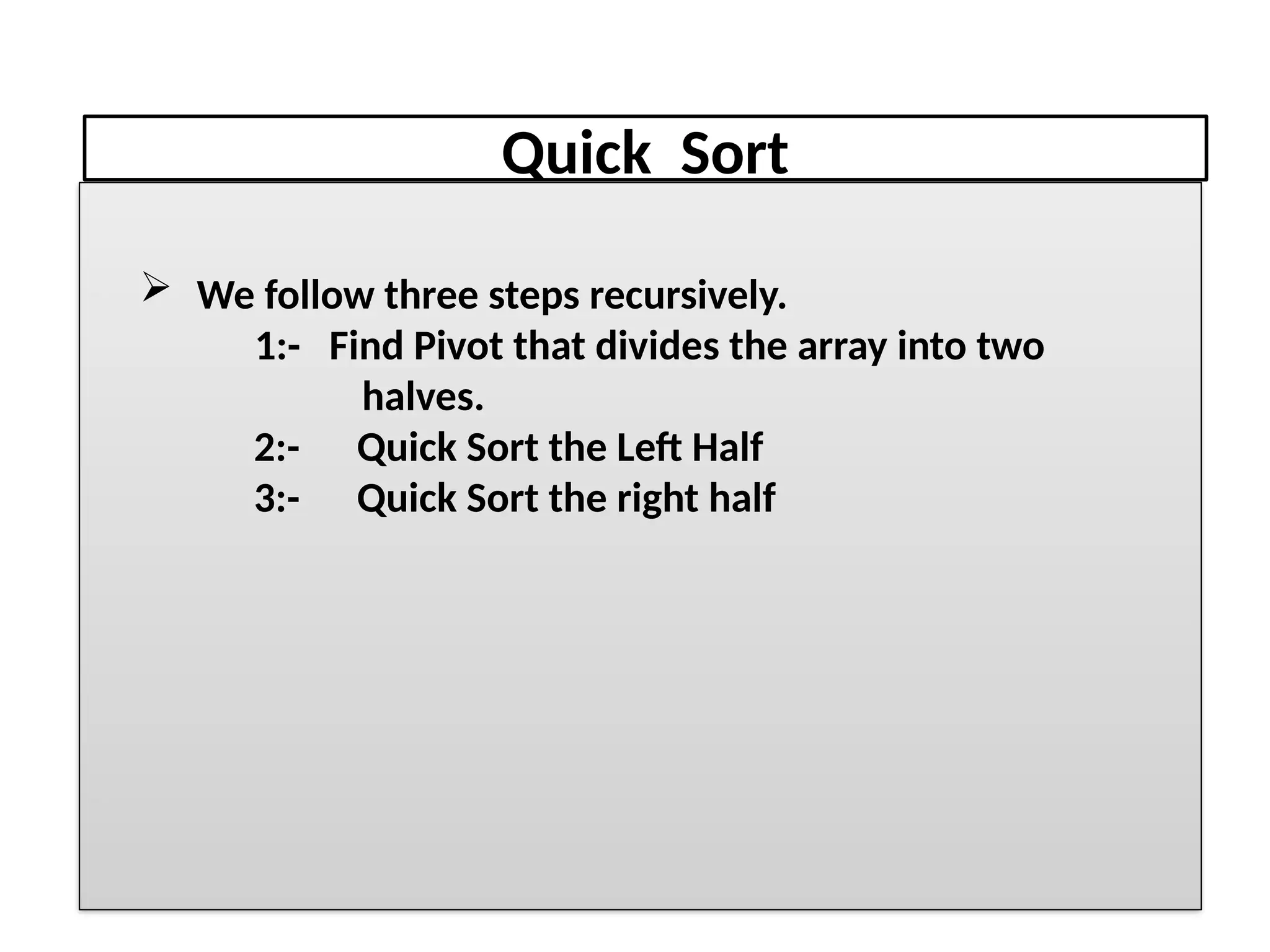 Quick Sort
 We follow three steps recursively.
1:- Find Pivot that divides the array into two
halves.
2:- Quick Sort the Left Half
3:- Quick Sort the right half
 