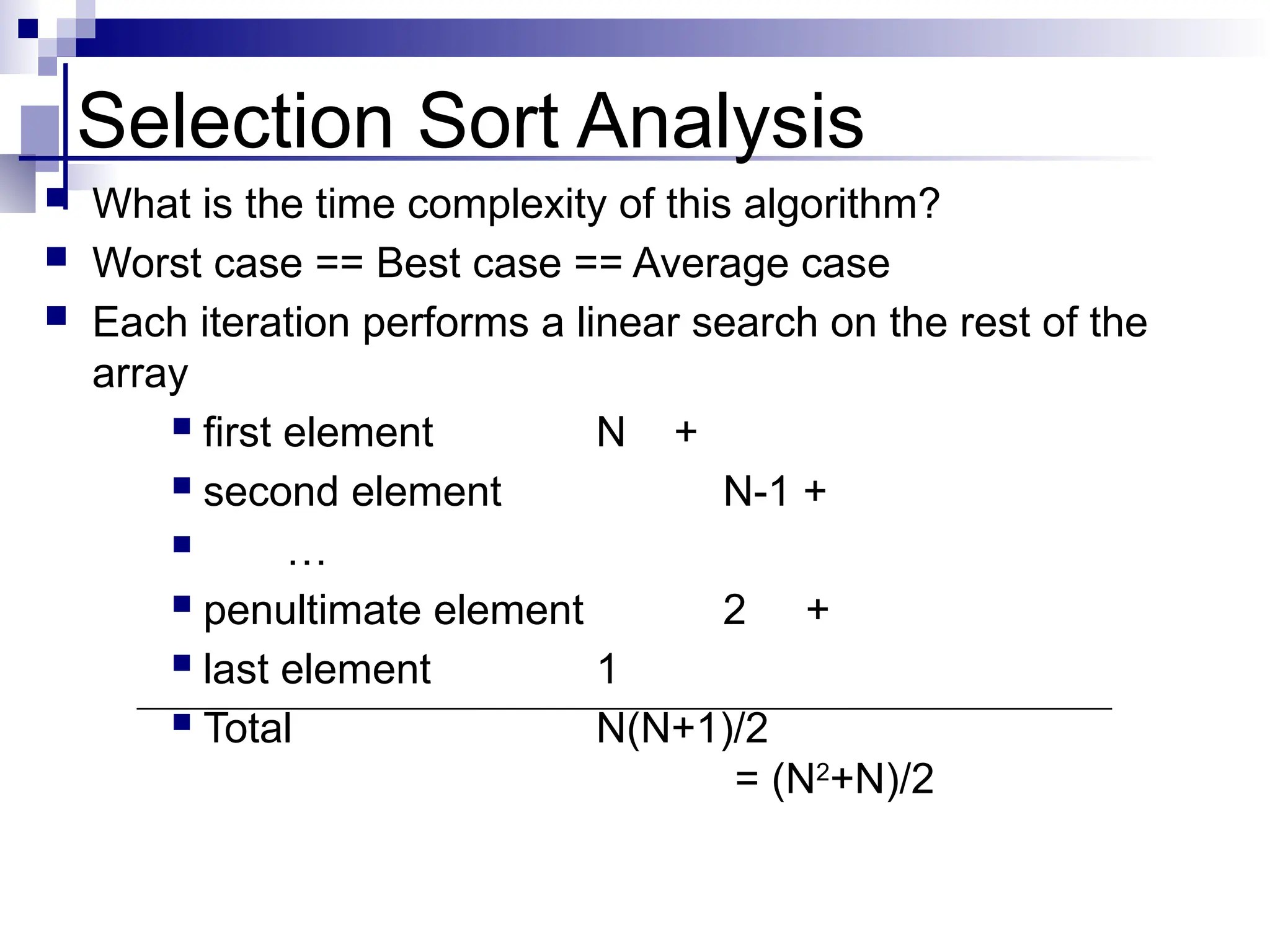 Selection Sort Analysis
 What is the time complexity of this algorithm?
 Worst case == Best case == Average case
 Each iteration performs a linear search on the rest of the
array
 first element N +
 second element N-1 +
 …
 penultimate element 2 +
 last element 1
 Total N(N+1)/2
= (N2
+N)/2
 
