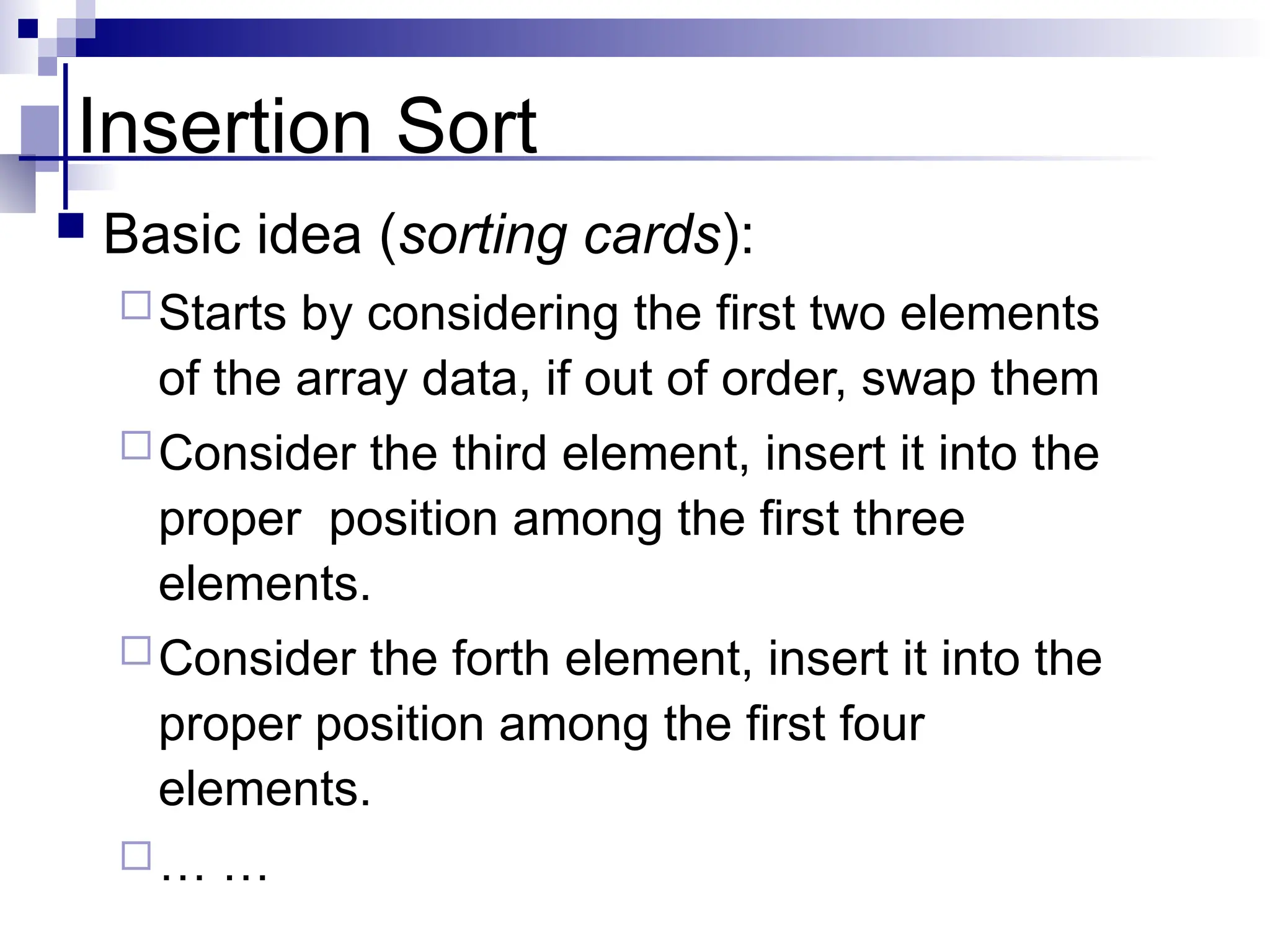 Insertion Sort
 Basic idea (sorting cards):
Starts by considering the first two elements
of the array data, if out of order, swap them
Consider the third element, insert it into the
proper position among the first three
elements.
Consider the forth element, insert it into the
proper position among the first four
elements.
… …
 