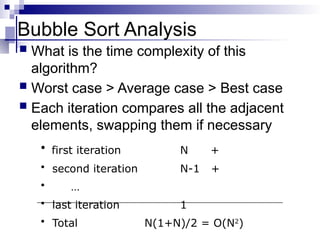 Bubble Sort Analysis
 What is the time complexity of this
algorithm?
 Worst case > Average case > Best case
 Each iteration compares all the adjacent
elements, swapping them if necessary
• first iteration N +
• second iteration N-1 +
• …
• last iteration 1
• Total N(1+N)/2 = O(N2
)
 