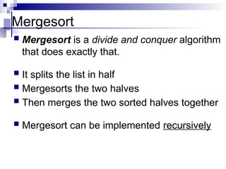 Mergesort
 Mergesort is a divide and conquer algorithm
that does exactly that.
 It splits the list in half
 Mergesorts the two halves
 Then merges the two sorted halves together
 Mergesort can be implemented recursively
 