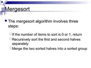 Mergesort
 The mergesort algorithm involves three
steps:
If the number of items to sort is 0 or 1, return
Recursively sort the first and second halves
separately
Merge the two sorted halves into a sorted group
 