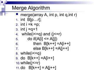 Merge Algorithm
 merge(array A, int p, int q,int r)
1. int B[p…r];
2. int i =k =p;
3. int j =q+1
4. while(i<=q) and (j<=r)
5. do if(A[i] <= A[j])
6. then B[k++] =A[i++]
7. else B[k++] =A[j++]
8. while(i<=q)
9. do B[k++] =A[i++]
10.while(j<=r)
11. do B[k++] = A[j++]
 