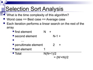 Selection Sort Analysis
 What is the time complexity of this algorithm?
 Worst case == Best case == Average case
 Each iteration performs a linear search on the rest of the
array
 first element N +
 second element N-1 +
 …
 penultimate element 2 +
 last element 1
 Total N(N+1)/2
= (N2
+N)/2
 