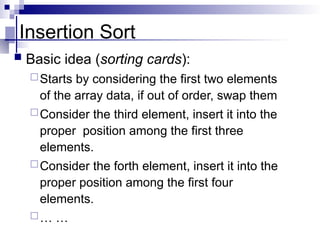 Insertion Sort
 Basic idea (sorting cards):
Starts by considering the first two elements
of the array data, if out of order, swap them
Consider the third element, insert it into the
proper position among the first three
elements.
Consider the forth element, insert it into the
proper position among the first four
elements.
… …
 