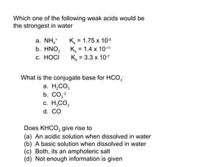 Which one of the following weak acids would be
the strongest in water
a. NH4
+
Kb = 1.75 x 10-5
b. HNO2 Kb = 1.4 x 10-11
c. HOCl Kb = 3.3 x 10-7
What is the conjugate base for HCO3
-
a. H2CO3
b. CO3
-2
c. H3CO3
d. CO
Does KHCO3 give rise to
(a) An acidic solution when dissolved in water
(b) A basic solution when dissolved in water
(c) Both, its an amphoteric salt
(d) Not enough information is given
 