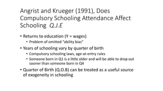Angrist and Krueger (1991), Does
Compulsory Schooling Attendance Affect
Schooling Q.J.E
• Returns to education (Y = wages)
• Problem of omitted “ability bias”
• Years of schooling vary by quarter of birth
• Compulsory schooling laws, age-at-entry rules
• Someone born in Q1 is a little older and will be able to drop out
sooner than someone born in Q4
• Quarter of Birth (Q.O.B) can be treated as a useful source
of exogeneity in schooling
 