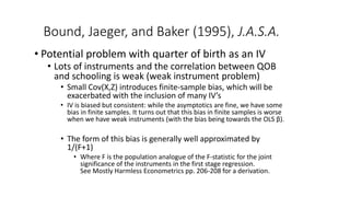 Bound, Jaeger, and Baker (1995), J.A.S.A.
• Potential problem with quarter of birth as an IV
• Lots of instruments and the correlation between QOB
and schooling is weak (weak instrument problem)
• Small Cov(X,Z) introduces finite-sample bias, which will be
exacerbated with the inclusion of many IV’s
• IV is biased but consistent: while the asymptotics are fine, we have some
bias in finite samples. It turns out that this bias in finite samples is worse
when we have weak instruments (with the bias being towards the OLS β).
• The form of this bias is generally well approximated by
1/(F+1)
• Where F is the population analogue of the F-statistic for the joint
significance of the instruments in the first stage regression.
See Mostly Harmless Econometrics pp. 206-208 for a derivation.
 