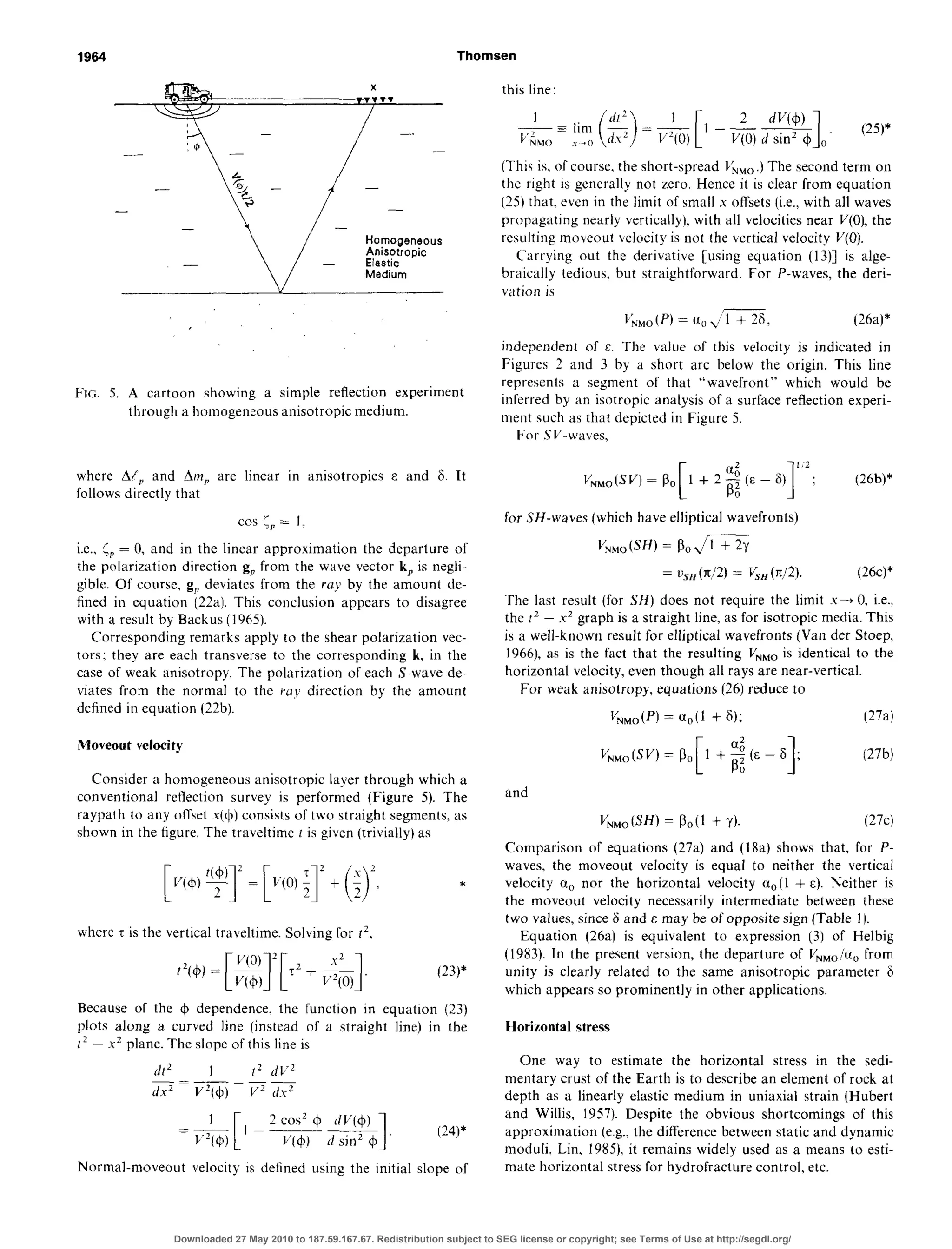 1964 Thomsen
- -
--
Homogeneous
Anisotropic
Elastic
Medium
FIG. 5. A cartoon showing a simple reflection experiment
through a homogeneous anisotropic medium.
where A/,, and Am, are linear in anisotropies E and 6. It
follows directly that
cos & = 1.
i.e., C,,= 0, and in the linear approximation the departure of
the polarization direction g, from the wave vector k, is negli-
giblc. Of course, g, deviates from the ray by the amount de-
fined in equation (22a). This conclusion appears to disagree
with a result by Backus (1965).
Corresponding remarks apply to the shear polarization vec-
tors: they are each transverse to the corresponding k, in the
case of weak anisotropy. The polarization of each S-wave de-
viates from the normal to the ray direction by the amount
defined in equation (22b).
Moveout velocity
Consider a homogeneous anisotropic layer through which a
conventional reflection survey is performed (Figure 5). The
raypath to any offset x(+) consistsof two straight segments,as
shown in the figure. The traveltime r is given (trivially) as
*
where r is the vertical traveltime. Solving for 1’.
Because of the 4 dependence, the function in equation (23)
plots along a curved line (instead of a straight line) in the
I* - .x’ plane. The slope of this line is
fir* 1 f’ f/V2
_=~
d?? V2(4J) v’ ds’
Normal-moveout velocity is defined using the initial slope of
this line:
&=liyI($)=&[l -&*I,. (25)*
(This is, of course, the short-spread I/NM0.) The second term on
the right is generally not zero. Hence it is clear from equation
(25) that, even in the limit of small s offsets (i.e., with all waves
propagating nearly vertically), with all velocities near V(O),the
resulting moveout velocity is not the vertical velocity V(0).
Carrying out the derivative [using equation (13)] is alge-
braically tedious. but straightforward. For P-waves, the deri-
vation is
L’,,,(P) = a,, J-TZ, (26a)*
independent of c. The value of this velocity is indicated in
Figures 2 and 3 by a short arc below the origin. This line
represents a segment of that “wavefront” which would be
inferred by an isotropic analysis of a surface reflection experi-
ment such as that depicted in Figure 5.
F-or SV-waves,
1
Ii2
; (26b)*
for SH-waves (which have elliptical wavefronts)
VW, (SW = so&=Y
= L$,l(X/2) = V,,(n/2). (26c)*
The last result (for SH) does not require the limit x+ 0. i.e..
the I’ - x2 graph is a straight line, as for isotropic media. This
is a well-known result for elliptical wavefronts (Van der Stoep,
1966), as is the fact that the resulting V,,, is identical to the
horizontal velocity, even though all rays are near-vertical.
For weak anisotropy, equations (26) reduce to
V,,,(P) = a,(1 + 6); (27a)
vN,,(sv~=P,[l++q (27’4
and
V,,oW) = Po(l + Y). (27c)
Comparison of equations (27a) and (18a) shows that, for P-
waves, the moveout velocity is equal to neither the vertical
velocity u,, nor the horizontal velocity a,(1 + E). Neither is
the moveout velocity necessarily intermediate between these
two values, since F and c may be of opposite sign (Table 1L
Equation (26a) is equivalent to expression (3) of Helbig
(1983). In the present version, the departure of VNMo/u, from
unity is clearly related to the same anisotropic parameter 6
which appears so prominently in other applications.
Horizontal stress
One way to estimate the horizontal stress in the sedi-
mentary crust of the Earth is to describe an element of rock at
depth as a linearly elastic medium in uniaxial strain (Hubert
and Willis, 1957). Despite the obvious shortcomings of this
approximation (e.g., the difference between static and dynamic
moduli, Lin, 1983, it remains widely used as a means to esti-
mate horizontal stressfor hydrofracture control, etc.
Downloaded 27 May 2010 to 187.59.167.67. Redistribution subject to SEG license or copyright; see Terms of Use at http://segdl.org/
 