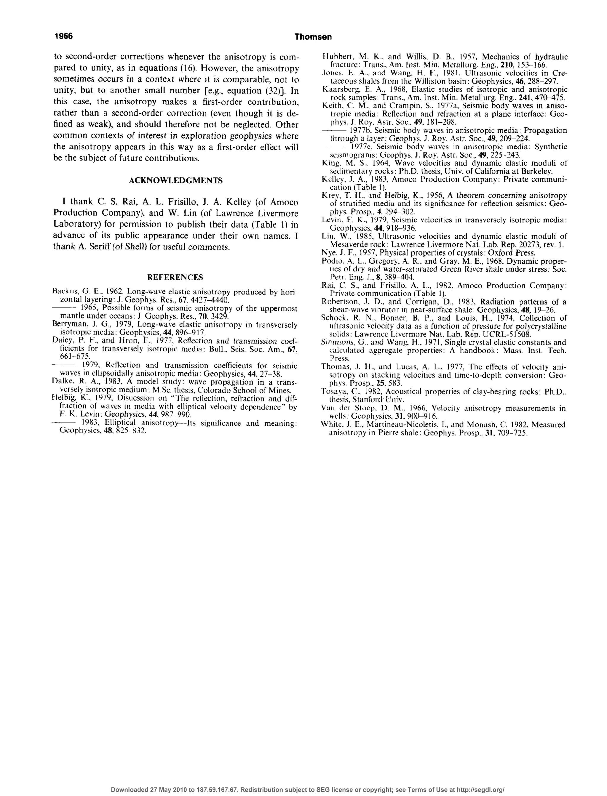 1966 Thomsen
to second-order corrections whenever the anisotropy is com-
pared to unity, as in equations (16). However, the anisotropy
sometimes occurs in a context where it is comparable, not to
unity, but to another small number [e.g., equation (32)]. In
this case, the anisotropy makes a first-order contribution,
rather than a second-order correction (even though it is de-
fined as weak), and should therefore not be neglected. Other
common contexts of interest in exploration geophysics where
the anisotropy appears in this way as a first-order effect will
be the subject of future contributions.
ACKNOWLEDGMENTS
I thank C. S. Rai, A. L. Frisillo, J. A. Kelley (of Amoco
Production Company), and W. Lin (of Lawrence Livermore
Laboratory) for permission to publish their data (Table 1) in
advance of its public appearance under their own names. I
thank A. Seriff (of Shell) for usefulcomments.
REFERENCES
Backus, G. E.. 1962, Long-wave elastic anisotropy produced by hori-
zontal layering: J. Geophys. Res.:67.44274440.
~ 1965,Possibleforms of seismic anisotropy of the uppermost
mantle under oceans:J. Geophys. Res.,70. 3429.
Berryman, J. G:, lY79, Long-wave elastic anisotropy in transversely
isotropic media: Geophysics, 44, 8969 17.
Dale!, P. F., and Hran, F.. 1977, Reflection and transmission coef-
&tents for transversely isotropic media: Bull., Seis. Sot. Am., 67.
h61-675.
___ 1979, Reflection and transmission coefficients for seismic
waves in ellipsoidally anisotropic media: Geophysics, 44, 27738.
Dalke, R. A., 1983, A model study: wave propagation in a trans-
versely isotropic medium: MSc. thesis,Colorado School of Mines.
Helbtg, K1, lY79. Disucssion on “The reflection, refraction and dif-
fraction of waves in media with elliptical velocity dependence” by
F. K. Levitt: geophysics 44. 987-990
__ 1983, Ellip’ti&tl anisotropy--its significance and meaning:
Geophysics. 48, 825 X32.
Hubbert, M. K.. and Willis, D. B., 1957, Mechanics of hydraulic
fracture: Trans., Am. Inst. Min. Metallurg. Eng., 210, 1533166.
Jones, E. A., and Wang, H. F., 1981. Ultrasonic velocities in Cre-
taceousshalesfrom the Williston basin: Geophysics, 46, 288297.
Kaarsberg, E. A., 1968, Elastic studies of isotropic and anisotropic
rock samples:Trans., Am. Inst. Min. Metallurg. Eng., 241,47&475.
Keith. C. M.. and Cramnin. S.. l977a. Seismic body waves in aniso-
tropic media: Reflection and refraction at a plane interface: Geo-
phys. J. Roy. Astr. Sot.. 49, 181-208.
. 1977b. Seismicbody waves in anisotropic media: Propagation
through a layer: Geophys. J. Roy. Astr. Sot., 49, 209-224.
1977~. Seismic body waves in anisotropic media: Synthetic
seismograms:Geophys. J. Roy. Astr. Sot., 49, 225243.
King. M. S., 1964, Wave velocities and dynamic elastic moduli of
sedimentary rocks: Ph.D. thesis.Univ. of California at Berkeley.
Kellcy, J. A., 1983, Amoco Production Company: Private communi-
cation (Table 1).
Krey, T. H.. and Helbig, K., 1956. A theorem concerning anisotropy
of stratified media and its significance for reflection seismics:Geo-
phys. Prosp.. 4,294302.
Levin. F. K.. 1979, Seismic vzelocitiesin transversely isotropic media:
Geophysics, 44,91&936.
Lin. W., 1985, Ultrasonic velocities and dynamic elastic moduli of
Mesaverde rock :Lawrence Livermore Nat. Lab. Rep. 20273, rev. 1.
Nye. I. F., 1957, Physical properties of crystals: Oxford Press.
Podio, A. L., Gregory, A. R., and Gray, M. E., 1968, Dynamic proper-
ties of dry and water-saturated Green River shale under stress:Sot.
Petr. Eng. J., 8, 389-404.
Rai. c’. S., and Frisillo, A. L., 1982. Amoco Production Company:
Private communication (Table 1).
Robertson J. D., and Corrigan. D., 1983. Radiation patterns of a
shear-wave vibrator in near-surface shale: Geophysics, 48, 19-26.
Schock, R. N., Banner. B. P., and Louis, H., 1974, Collection of
ultrasonic velocity data as a function of pressurefor polycrystalline
solids: Lawrence Livermore Nat. Lab. Rep. UCRL-51508.
Simmons, G.. and Wang, H., 1971, Single crystal elastic constants and
calculated aggregate properties: A handbook: Mass. Inst. Tech.
Press.
Thomas, J. H., and Lucas. A. L., 1977, The effects of velocity ani-
sotropv on stacking velocities and time-to-depth conversion: Geo-
phys..Prosp,. 25. 58j.
Toaava. C.. 1982. Acoustical moperties of clav-bearing rocks: Ph.D..
thesis,Sianf~rrd~iirtiv. .
Van dcr Steep, D. M.. 1966, Velocity anisotropy measurements in
wells: Geophysics, 31. 9t%916.
White. J. E.. Martineau-Nicoletis. l., and Monash, C. 1982, Measured
anisotropy in Pierre shale: Geophys. Prosp., 31, 709-725.
Downloaded 27 May 2010 to 187.59.167.67. Redistribution subject to SEG license or copyright; see Terms of Use at http://segdl.org/
 