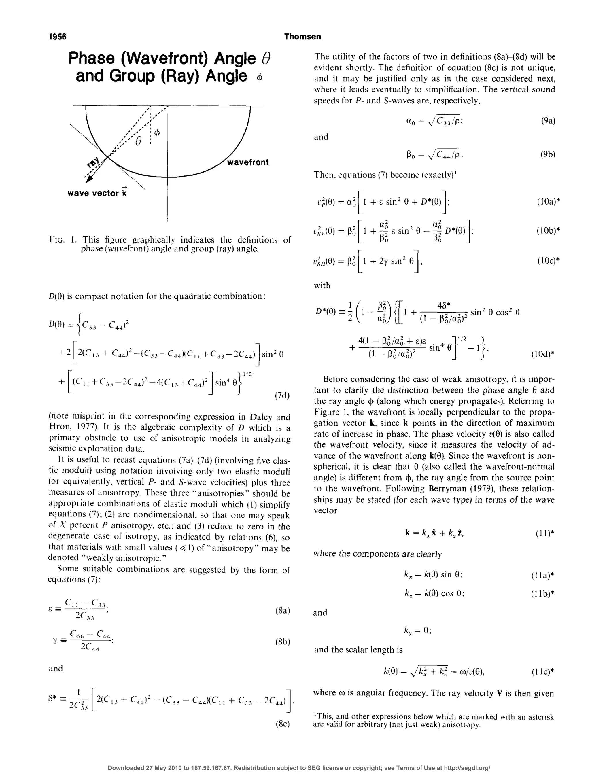 1956 Thomsen
Phase (Wavefront) Angle 0
and Group (Ray) Angle 4
wave vector Z ’ I
FIG. 1. This figure graphically indicates the definitions of
phase(wavefront) angle and group (ray) angle.
D(O)is compact notation for the quadratic combination:
D(H) = c,, - c&J2
i
+C44)2-(C33-C44)(C11+Cc,,-2C,,) sin2 B
(C,,+c‘,,-7(‘,,)2~4(C,3+C44)2
(7d)
(note misprint in the corresponding expression in Daley and
Hron, 1977). It is the algebraic complexity of D which is a
primary obstacle to use of anisotropic models in analyzing
seismicexploration data.
It is useful to recast equations (7aH7d) (involving five elas-
tic moduli) using notation involving only two elastic moduli
(or equivalently, vertical P- and S-wave velocities) plus three
measures of anisotropy. These three “anisotropies” should be
appropriate combinations of elastic moduli which (1) simplify
equations (7); (2) are nondimensional, so that one may speak
of X percent P anisotropy, etc.; and (3) reduce to zero in the
degenerate case of isotropy, as indicated by relations (6), so
that materials with small values (+ 1)of “anisotropy” may be
denoted “weakly anisotropic.”
Some suitable combinations are suggcstcd by the form of
equations (7):
Cl36- c44
?’ ?C :- 44
and
3-
(W
2C44)
1
(W
The utility of the factors of two in definitions (8aW8d) will be
evident shortly. The definition of equation (8~) is not unique,
and it may be justified only as in the case considered next,
where it leads eventually to simplification. The vertical sound
speedsfor P- and S-waves are, respectively.
and
C-W
Then, equations (7) become (exactly)’
1 + c sin’ 0 + D*(8)
1; (lOa)*
3
c,&(O)= pi [ 1 + $ E sin’ 0 - 5 o*(O)I ;
0 0
(lob)*
a:,(H)=P~[1+Zrsin’e].
with
4(1 - @;/Cl:,+ E)E
+ (1 - Pb4)2 (lOd)*
Before considering the case of weak anisotropy, it is impor-
tant to clarify the distinction between the phase angle 0 and
the ray angle C$(along which energy propagates). Referring to
Figure 1, the wavefront is locally perpendicular to the propa-
gation vector k. since k points in the direction of maximum
rate of increase in phase. The phase velocity r(0) is also called
the wavefront velocity, since it measures the velocity of ad-
vance of the wavefront along k(B). Since the wavefront is non-
spherical, it is clear that 0 (also called the wavefront-normal
angle) is different from 4, the ray angle from the source point
to the wavefront. Following Berryman (1979), these relation-
ships may be stated (for each wave type) in terms of the wave
vector
k = k,% + k,i, (ll)*
where the components are clearly
k, = k(0) sin 0; (I la)*
k, = k(B) cos 0; (1lb)*
and
k,=O;
and the scalar length is
k(B) = jm =w/v(e), (I lc)*
where w is angular frequency. The ray velocity V is then given
‘This and other expressionsbelow which are marked with an asterisk
are valid for arbitrary (not just weak) anisotropy.
Downloaded 27 May 2010 to 187.59.167.67. Redistribution subject to SEG license or copyright; see Terms of Use at http://segdl.org/
 