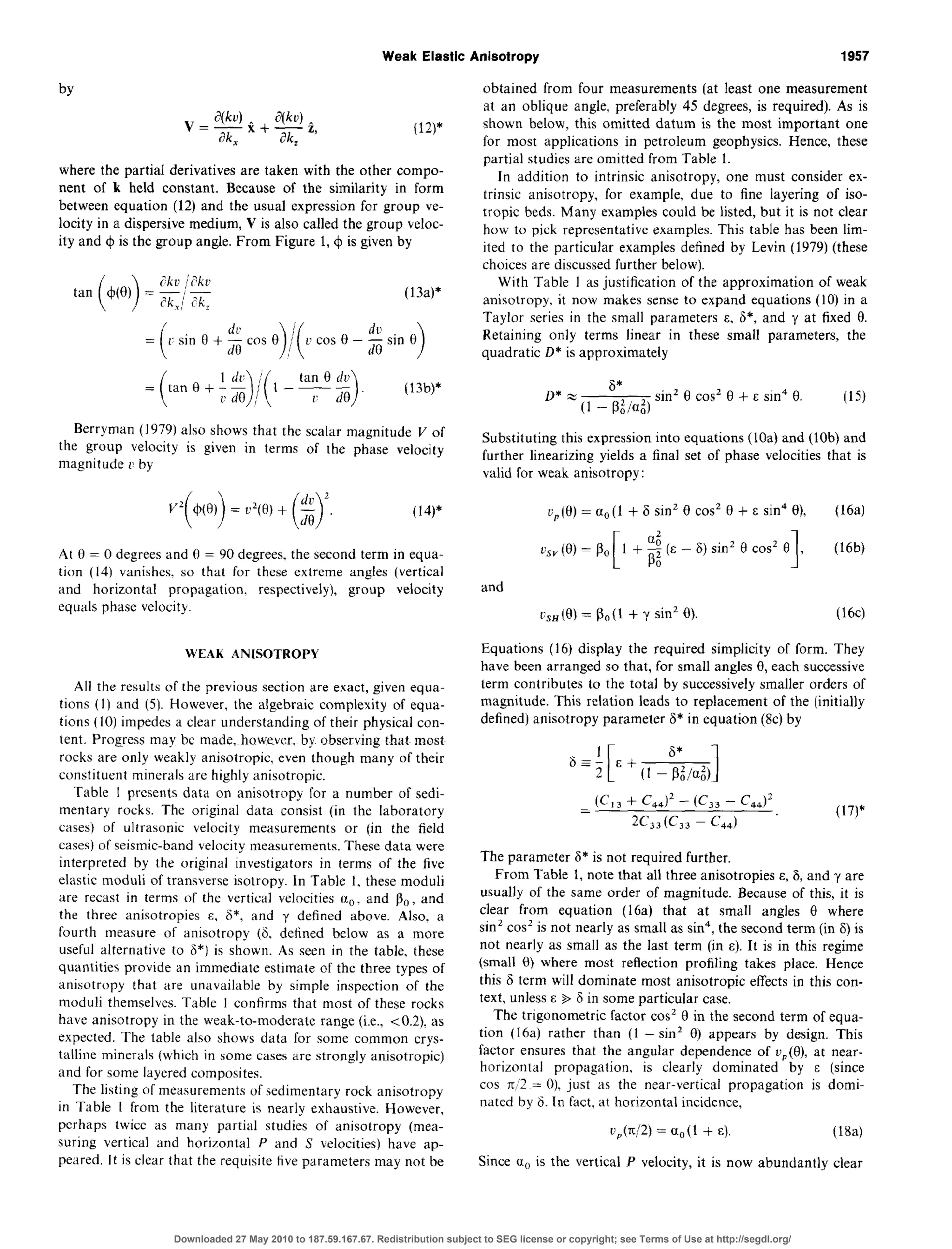 Weak Elastic Anisotropy 1957
by
(la*
where the partial derivatives are taken with the other compo-
nent of k held constant. Because of the similarity in form
between equation (12) and the usual expression for group ve-
locity in a dispersivemedium, V is also called the group veloc-
ity and G$is the group angle. From Figure 1, 4 is given by
(13a)*
Berryman (1979) also shows that the scalar magnitude V of
the group velocity is given in terms of the phase velocity
magnitude 1’by
(14)*
At 8 = 0 degreesand 0 = 90 degrees,the second term in equa-
tion (14) vanishes. so that for these extreme angles (vertical
and horizontal propagation, respectively), group velocity
equals phase velocity.
WEAK ANISOTROPY
All the results of the previous section are exact, given equa-
tions (1) and (5). However, the algebraic complexity of equa-
tions (IO) impedes a clear understanding of their physical con-
tent. Progress may bc made. however, by observing that most
rocks are only weakly anisotropic. even though many of their
constituent minerals are highly anisotropic.
Table I presents data on anisotropy for a number of sedi-
mentary rocks. The original data consist (in the laboratory
cases) of ultrasonic velocity measurements or (in the field
cases)of seismic-band velocity measurements.These data were
interpreted by the original investigators in terms of the five
elastic moduli of transverseisotropy. In Table 1, these moduli
are recast in terms of the vertical velocities IX,,, and PO, and
the three anisotropies E, 15*, and y defined above. Also, a
fourth measure of anisotropy (6, defined below as a more
useful alternative to 6*) is shown. As seen in the table, these
quantities provide an immediate estimate of the three types of
anisotropy that are unavailable by simple inspection of the
moduli themselves.Table I confirms that most of these rocks
have anisotropy in the weak-to-moderate range (i.e., ~0.2). as
expected. The table also shows data for some common crys-
talline minerals (which in some cases are strongly anisotropic)
and for some layered composites.
The listing of measurementsof sedimentary rock anisotropy
in Table I from the literature is nearly exhaustive. However,
perhaps twice as many partial studies of anisotropy (mea-
suring vertical and horizontal P and S velocities) have ap-
peared. It is clear that the requisite five parameters may not be
obtained from four measurements (at least one measurement
at an oblique angle, preferably 45 degrees,is required). As is
shown below, this omitted datum is the most important one
for most applications in petroleum geophysics. Hence, these
partial studiesare omitted from Table 1.
In addition to intrinsic anisotropy, one must consider ex-
trinsic anisotropy, for example, due to fine layering of iso-
tropic beds. Many examples could be listed, but it is not clear
how to pick representative examples. This table has been lim-
ited to the particular examples defined by Levin (1979) (these
choicesare discussedfurther below).
With Table I asjustification of the approximation of weak
anisotropy. it now makes senseto expand equations (10) in a
Taylor series in the small parameters E. 6*, and y at fixed 0.
Retaining only terms linear in these small parameters, the
quadratic D* is approximately
sin’ 0 co? 0 + E sin4 0. (15)
Substituting this expressioninto equations (1Oa)and (lob) and
further linearizing yields a final set of phase velocities that is
valid for weak anisotropy:
L;~(6) = a, (1 + 6 sin’ 8 co? 0 + E sin4 O), (16a)
v,,(B) = PO
I
d1 + -5 (E - 6) sin’ 6 cos2 0
00 1, WW
and
cSH(9) = PO(I + y sin’ 0). (16~)
Equations (16) display the required simplicity of form. They
have been arranged so that, for small angles 8, each successive
term contributes to the total by successivelysmaller orders of
magnitude. This relation leads to replacement of the (initially
defined) anisotropy parameter 6* in equation (8~)by
(Cl, + G.J2- cc,,- cd=
2C,,(C,, - C,,)
(17)$
The parameter 6* is not required further.
From Table 1, note that all three anisotropies E,6, and y are
usually of the same order of magnitude. Becauseof this, it is
clear from equation (16a) that at small angles 0 where
sin’ cos’ is not nearly as small as sin4,the secondterm (in F) is
not nearly as small as the last term (in E). It is in this regime
(small 0) where most reflection profiling takes place. Hence
this 6 term will dominate most anisotropic effects in this con-
text, unlessE $ 6 in some particular case.
The trigonometric factor cos’ 0 in the second term of equa-
tion (16a) rather than (1 - sin’ 0) appears by design. This
factor ensures that the angular dependence of t?,(e), at near-
horizontal propagation, is clearly dominated by E (since
cos n,‘2 = O), just as the near-vertical propagation is domi-
nated by 6. In fact. at horizontal incidence,
U,(K/2) = Cl,(l + E). (184
Since a0 is the vertical P velocity, it is now abundantly clear
Downloaded 27 May 2010 to 187.59.167.67. Redistribution subject to SEG license or copyright; see Terms of Use at http://segdl.org/
 