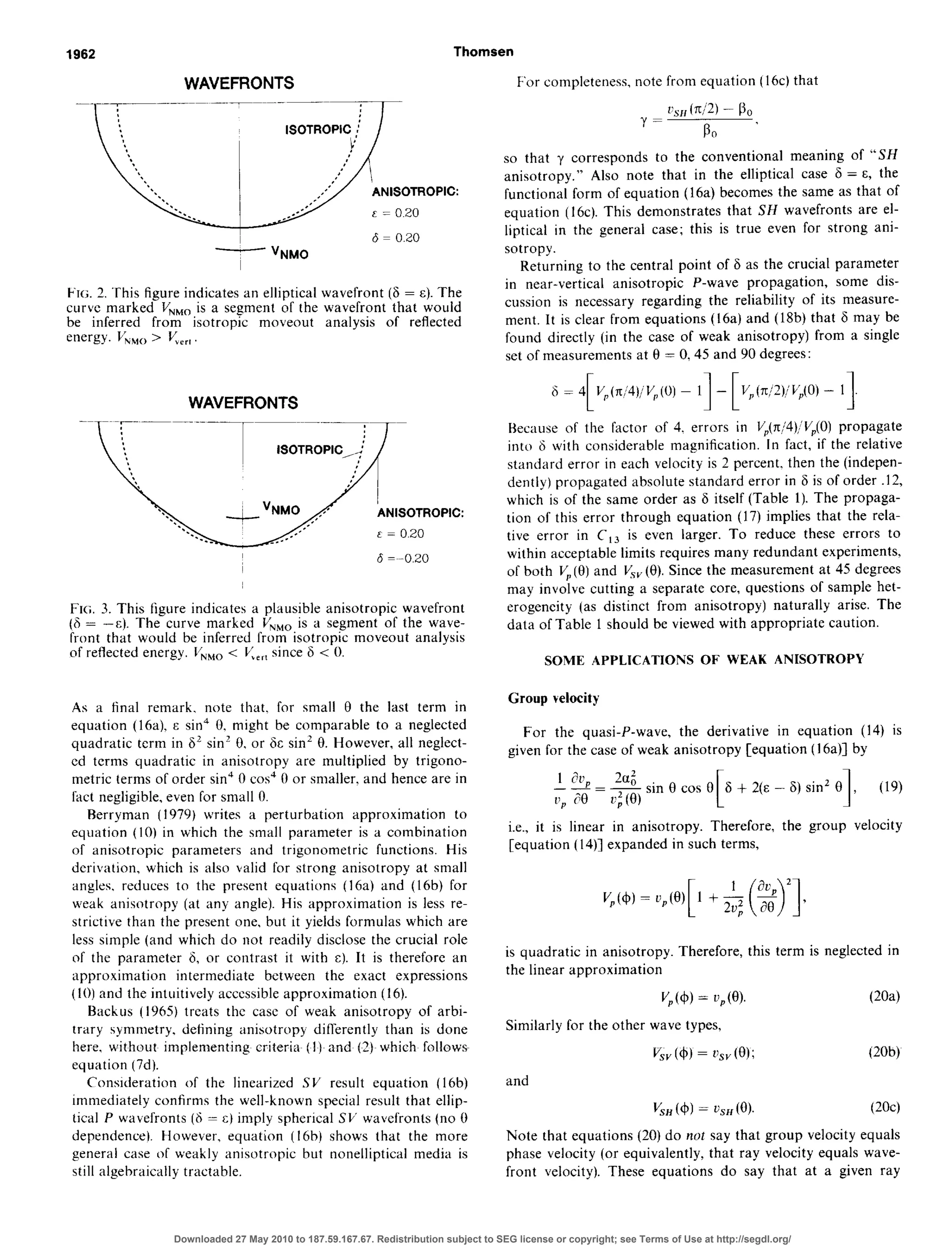 1962 Thomsen
WAVEFRONTS
__._~~~._~~~
I
6 = 0.20
- “NM0
FIG. 2. This figure indicates an elliptical wavefront (6 = E). The
curve marked V,,, is a segment of the wavefront that would
be inferred from isotropic moveout analysis of reflected
energy. VkMo> V,,,,
WAVEFRONTS
ANISOTROPIC:
E = 0.20
FIG. 3. This figure indicates a plausible anisotropic wavefront
(6 = -E). The curve marked VNNMois a segment of the wave-
front that would be inferred from isotropic moveout analysis
of reflected energy. V,,, < V>_,since 6 < 0.
As a final remark. note that. for small 0 the last term in
equation (16a). E sin’ 0. might be comparable to a neglected
quadratic term in 6’ sin” 0, or 6c sin’ 8. However, all neglect-
ed terms quadratic in anisotropy are multiplied by trigono-
metric terms of order sin“ 0 co? 0 or smaller. and hence are in
fact negligible, even for small 0.
Rerryman (1979) writes a perturbation approximation to
equation (10) in which the small parameter is a combination
of anisotropic parameters and trigonometric functions. His
derivation, which is also vfalid for strong anisotropy at small
angles. reduces to the present equations (16a) and (16b) for
weak anisotropy (at any angle). His approximation is less re-
strictive than the present one, but it yields formulas which are
less simple (and which do not readily disclose the crucial role
of the parameter 6, or contrast it with c). It is therefore an
approximation intermediate between the exact expressions
(IO) and the intuitively accessibleapproximation (16).
Backus (1965) treats the case of weak anisotropy of arbi-
trary symmetry, detining anisotropy difterently than is done
here, MGthoutimple,menting criteria (!) and (2) which follows
equation (7d).
Consttleration of the linearized SV result equation (16b)
immediately confirms the well-known special result that ellip-
tical P wavefronts (6 = c) imply spherical SV wav,efronts(no 0
dependence). However, equation (Ibb) shows that the more
general case of weakly anisotropic but nonelliptical media is
still algebraically tractable.
For completeness, note from equation (16~) that
l’s11(71/2)- Bo
Y=
so ’
so that y corresponds to the conventional meaning of “SH
anisotropy.” Also note that in the elliptical case 6 = E, the
functional form of equation (16a) becomes the same as that of
equation (16~).This demonstrates that SH wavefronts are el-
liptical in the general case; this is true even for strong ani-
sotropy.
Returning to the central point of 6 as the crucial parameter
in near-vertical anisotropic P-wave propagation, some dis-
cussion is necessary regarding the reliability of its measure-
ment. It is clear from equations (16a) and (18b) that 6 may be
found directly (in the case of weak anisotropy) from a single
set of measurements at 0 = 0.45 and 90 degrees:
6 = 4
FVP(rti4),VP(0)- 1 - VP(7t~2)WP(0)- II[ IBecause of the factor of 4. errors in VP(x/4)/Vr,(0)propagate
into F with considerable magnification. In fact, if the relative
standard error in each velocity is 2 percent. then the (indepen-
dently) propagated absolute standard error in 6 is of order .12,
which is of the same order as 6 itself (Table 1). The propaga-
tion of this error through equation (17) implies that the rela-
tive error in C,, is even larger. To reduce these errors to
within acceptable limits requires many redundant experiments,
of both V, (fl) and V&.(0). Since the measurement at 45 degrees
may involve cutting a separate core, questions of sample het-
erogeneity (as distinct from anisotropy) naturally arise. The
data of Table 1 should be viewed with appropriate caution.
SOME APPLICATIONS OF WEAK ANISOTROPY
Group velocity
For the quasi-P-wave, the derivative in equation (14) is
given for the case of weak anisotropy [equation (I 6a)] by
u; (0)
sin Clcos 0 6
i;o
+ 2(E - 6) sin’ 0
np 1, (19)
i.e., it is linear in anisotropy. Therefore, the group velocity
[equation (14)] expanded in such terms,
is quadratic in anisotropy. Therefore, this term is neglected in
the linear approximation
V,(4) = n,(e). (20aj
Similarly for the other wave types,
V& (4) = 2’s”(8); (20bj
and
VW(4) = t.SH(@). (2Oc)
Note that equations (20) do not say that group velocity equals
phase velocity (or equivalently, that ray velocity equals wave-
front velocity). These equations do say that at a given ray
Downloaded 27 May 2010 to 187.59.167.67. Redistribution subject to SEG license or copyright; see Terms of Use at http://segdl.org/
 