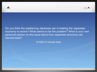 Do you think the weakening Japanese yen is helping the Japanese
economy to revive? What seems to be the problem? What is your own
personal opinion on the issue about how Japanese economy can
bounce back?
S1200114 Hiroaki Kato
 