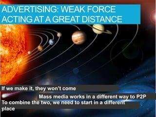 ADVERTISING: WEAK FORCE
ACTING AT A GREAT DISTANCE




If we make it, they won’t come
              Mass media works in a different way to P2P
To combine the two, we need to start in a different
place
 