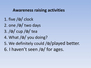 Awareness raising activities
1. five /ə/ clock
2. one /ə/ two days
3. /ə/ cup /ə/ tea
4. What /ə/ you doing?
5. We definitely could /ə/played better.
6. I haven’t seen /ə/ for ages.

 