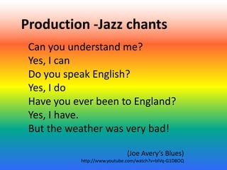 Production -Jazz chants
Can you understand me?
Yes, I can
Do you speak English?
Yes, I do
Have you ever been to England?
Yes, I have.
But the weather was very bad!
(Joe Avery’s Blues)
http://www.youtube.com/watch?v=blVq-G1DBOQ

 