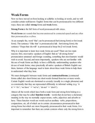 WeakForms
Now we have moved on from looking at syllables to looking at words, and we will
consider certain well-known English forms that can be pronounced in two different
ways; these are called strong forms and weak forms.
Strong Form is the full form of word pronounced with stress.
Weak forms are sounds that become unstressed in connected speech and are often
then pronounced as a schwa.
As an example the, word ‘that’ can be pronounced ðæt(strong form) or ðət (weak
form). The sentence ‘I like that’ is pronounced ai laik ðæt(strong form); the
sentence ‘I hope that she will’ is pronounced ai həʊp ðət ʃi wɪl (weak form).
Why it is important to learn how weak forms are used? There are two main
reasons: first, most native speakers of English find an “all strong forms”
pronunciation unnatural and foreign sounding, something that most learners would
wish to avoid. Second, and more importantly, speakers who are not familiar with
the use of weak forms are likely to have a difficulty understanding speakers who
do use of weak forms; since practically all native speakers of British English use
them, learners of the language need to learn about these weak forms to help them
to understand what they hear.
We must distinguish between weak forms and contractedforms; (contracted
forms called also short forms) are short words formed from two or more words.
Certain English words are shortened so severely (usually to a single phoneme) and
so consistently that they are represented differently in informal writing (e.g. ‘it
is’ ‘it's’; ‘we have’  ‘we've’; ‘do not’  ‘don't’).
Almost all the words which have both a weak form and strong form belong to a
category that may be called function words – words that do not have a dictionary
meaning in the way we normally expect nouns, verbs, adjectives and adverbs to
have. These function words are words such as auxiliary verbs, prepositions,
conjunctions, etc, all of which are in certain circumstances pronounced in their
strong forms but which are more frequently pronounced in their weak forms. It is
important to remember that there are certain contexts where only the strong form is
 