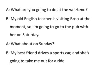 A: What are you going to do at the weekend? B: My old English teacher is visiting Brno at the moment, so I’m going to go to the pub with her on Saturday.  A: What about on Sunday? B: My best friend drives a sports car, and she’s going to take me out for a ride. 