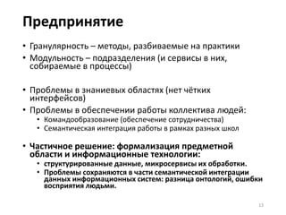 Проблемные системы: обучение
• В основе всех них коннекционизм/нейросети – distributed
representation
• Отличие коннекционизма от обычной модульности: требуется
обучение (зависимость от данных обучения и учебной
последовательности)
Примеры коннекционистских систем:
• Предприятия (на двух уровнях: команда+человек)
• Системы машинного обучения (интеллект-ёмкие системы)
• Психика
Не только нейросети: другие типы обучения (эволюция, байесовская
статистика, символические программы, похожесть).
13
 
