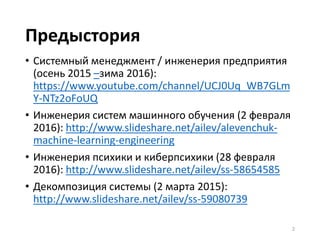 Предыстория
• Системный менеджмент / инженерия предприятия
(осень 2015 –зима 2016):
https://www.youtube.com/channel/UCJ0Uq_WB7GLm
Y-NTz2oFoUQ
• Инженерия систем машинного обучения (2 февраля
2016): http://www.slideshare.net/ailev/alevenchuk-
machine-learning-engineering
• Инженерия психики и киберпсихики (28 февраля
2016): http://www.slideshare.net/ailev/ss-58654585
• Декомпозиция системы (2 марта 2015):
http://www.slideshare.net/ailev/ss-59080739
2
 