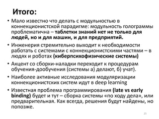 Модульность через
символическое представление
Почему нельзя «изготовить учебник» и затем
«прочесть учебник»?
• «Мысль изречённая есть ложь»
• Онтологическая интеграция данных крайне
проблематична – онтологии несовместимы
принципиально
• Проблема связывания символических переменных
не решена
• Alan Key: делаются очень сложные модули с плохой
модульностью внутри (как в биологии), а связь
между модулями только через передачу значащих
сообщений, а не через непосредственное
взаимодействие [extremely late binding]
25
 