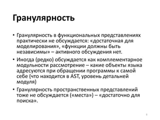 Гранулярность
• Гранулярность в функциональных представлениях
практически не обсуждается: «достаточная для
моделирования», «функции должны быть
независимы» – активного обсуждения нет.
• Иногда (редко) обсуждается как комплементарное
модульности рассмотрение – какие объекты языка
адресуются при обращении программы к самой
себе (что находится в AST, уровень детальней
модуля)
• Гранулярность пространственных представлений
тоже не обсуждается («места») – «достаточно для
поиска».
6
 