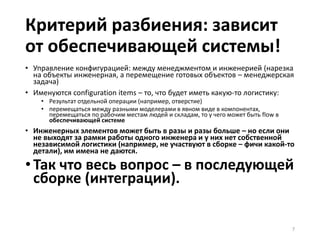 Критерий разбиения: зависит
от обеспечивающей системы!
• Управление конфигурацией: между менеджментом и инженерией (нарезка
на объекты инженерная, а перемещение готовых объектов – менеджерская
задача)
• Именуются configuration items – то, что будет иметь какую-то логистику:
• Результат отдельной операции (например, отверстие)
• перемещаться между разными моделерами в явном виде в компонентах,
перемещаться по рабочим местам людей и складам, то у чего может быть flow в
обеспечивающей системе
• Инженерных элементов может быть в разы и разы больше – но если они
не выходят за рамки работы одного инженера и у них нет собственной
независимой логистики (например, не участвуют в сборке – фичи какой-то
детали), им имена не даются.
•Так что весь вопрос – в последующей
сборке (интеграции).
7
 
