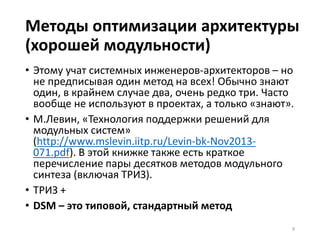 Методы оптимизации архитектуры
(хорошей модульности)
• Этому учат системных инженеров-архитекторов – но
не предписывая один метод на всех! Обычно знают
один, в крайнем случае два, очень редко три. Часто
вообще не используют в проектах, а только «знают».
• М.Левин, «Технология поддержки решений для
модульных систем»
(http://www.mslevin.iitp.ru/Levin-bk-Nov2013-
071.pdf). В этой книжке также есть краткое
перечисление пары десятков методов модульного
синтеза (включая ТРИЗ).
• ТРИЗ +
• DSM – это типовой, стандартный метод
9
 