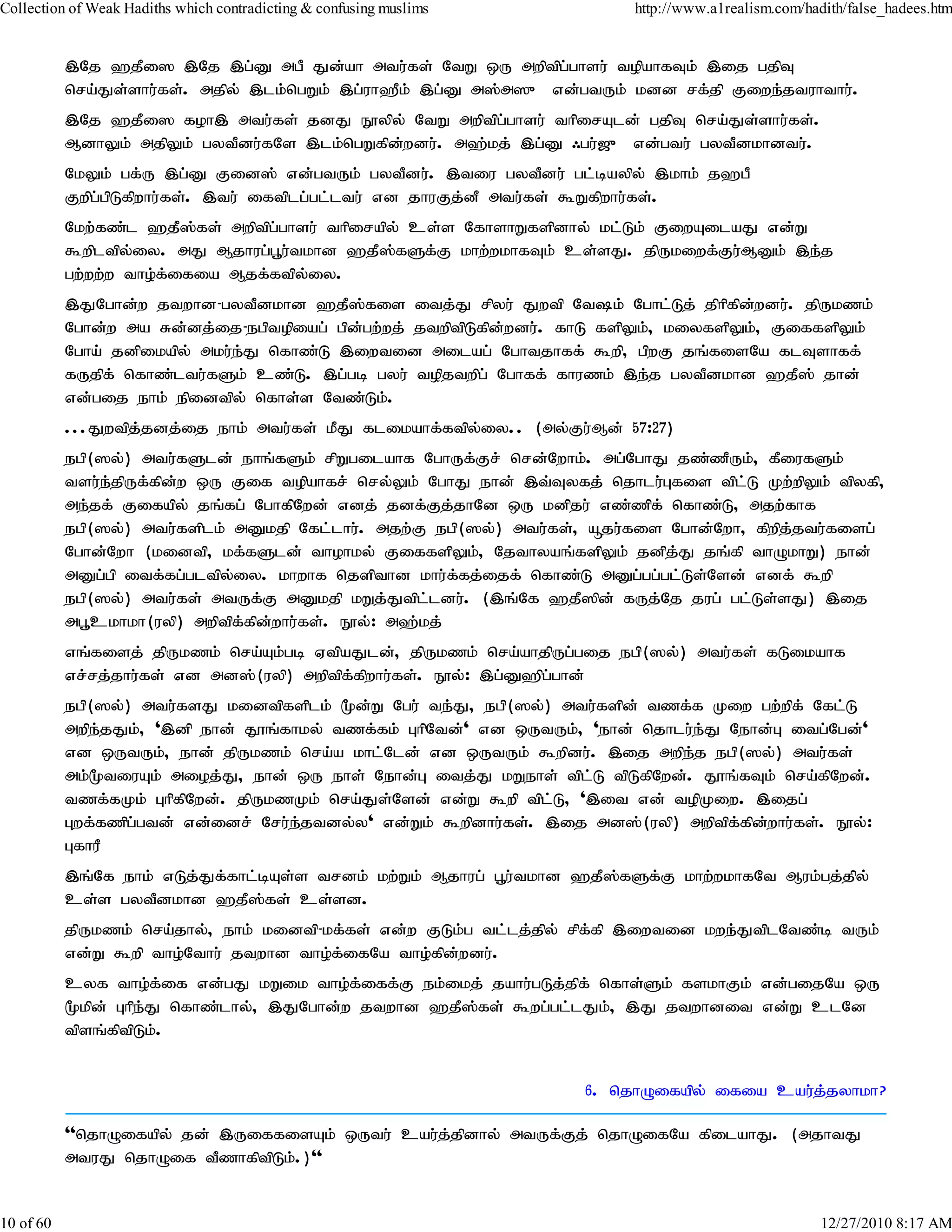 Collection of Weak Hadiths which contradicting & confusing muslims           http://www.a1realism.com/hadith/false_hadees.htm


           ,Nj `jPi] ,Nj ,g;D mgP Jd;ah mtu;fs; NtW xU mwptpg;ghsu; topahfTk; ,ij gjpT
           nra;Js;shu;fs;. mjpy; ,lk;ngWk; ,g;uh`Pk; ,g;D m];m]{ vd;gtUk; kdd rf;jp Fiwe;jtuhthu;.
           ,Nj `jPi] foh, mtu;fs; jdJ E}ypy; NtW mwptpg;ghsu; thpirAld; gjpT nra;Js;shu;fs;.
           MdhYk; mjpYk; gytPdu;fNs ,lk;ngWfpd;wdu;. m`;kj; ,g;D /gu;[{ vd;gtu; gytPdkhdtu;.
           NkYk; gf;U ,g;D Fid]; vd;gtUk; gytPdu;. ,tiu gytPdu; gl;baypy; ,khk; j`gP
           Fwpg;gpLfpwhu;fs;. ,tu; iftplg;gl;ltu; vd jhuFj;dP mtu;fs; $Wfpwhu;fs;.
           Nkw;fz;l `jP];fs; mwptpg;ghsu; thpirapy; cs;s NfhshWfspdhy; kl;Lk; FiwAilaJ vd;W
           $wpltpy;iy. mJ Mjhug;g+u;tkhd `jP];fSf;F khw;wkhfTk; cs;sJ. jpUkiwf;Fu;MDk; ,e;j
           gw;ww;w tho;f;ifia Mjf;ftpy;iy.
           ,JNghd;w jtwhd-gytPdkhd `jP];fis itj;J rpyu; Jwtp Ntk; Nghl;Lj; jphpfpd;wdu;. jpUkzk;
           Nghd;w ma Rd;dj;ij-egptopiag; gpd;gw;wj; jtwptpLfpd;wdu;. fhL fspYk;> kiyfspYk;> FiffspYk;
           Ngha; jdpikapy; mku;e;J nfhz;L ,iwtid milag; Nghtjhff; $wp> gpwF jq;fisNa flTshff;
           fUjpf; nfhz;ltu;fSk; cz;L. ,g;gb gyu; topjtwpg; Nghff; fhuzk; ,e;j gytPdkhd `jP]; jhd;
           vd;gij ehk; epidtpy; nfhs;s Ntz;Lk;.
           ...Jwtpj;jdj;ij ehk; mtu;fs; kPJ flikahf;ftpy;iy.. (my;Fu;Md; 57:27)
           egp(]y;) mtu;fSld; ehq;fSk; rpWgilahf NghUf;Fr; nrd;Nwhk;. mg;NghJ jz;zPUk;> fPiufSk;
           tsu;e;jpUf;fpd;w xU Fif topahfr; nry;Yk; NghJ ehd; ,t;Tyfj; njhlu;Gfis tpl;L Kw;wpYk; tpyfp>
           me;jf; Fifapy; jq;fg; NghfpNwd; vdj; jdf;Fj;jhNd xU kdpju; vz;zpf; nfhz;L> mjw;fhf
           egp(]y;) mtu;fsplk; mDkjp Nfl;lhu;. mjw;F egp(]y;) mtu;fs;> åju;fis Nghd;Nwh> fpwpj;jtu;fisg;
           Nghd;Nwh (kidtp> kf;fSld; thohky; FiffspYk;> Njthyaq;fspYk; jdpj;J jq;fp thOkhW) ehd;
           mDg;gp itf;fg;gltpy;iy. khwhf njspthd khu;ffj;ijf; nfhz;L mDg;gg;gl;Ls;Nsd; vdf; $wp
                                                          ;
           egp(]y;) mtu;fs; mtUf;F mDkjp kWj;Jtpl;ldu;. (,q;Nf `jP]pd; fUj;Nj jug; gl;Ls;sJ) ,ij
           mg+ckhkh(uyp) mwptpf;fpd;whu;fs;. E}y;: m`;kj;
           vq;fisj; jpUkzk; nra;Ak;gb VtpaJld;> jpUkzk; nra;ahjpUg;gij egp(]y;) mtu;fs; fLikahf
           vr;rj;jhu;fs; vd md];(uyp) mwptpf;fpwhu;fs;. E}y;: ,g;D`pg;ghd;
           egp(]y;) mtu;fsJ kidtpfsplk; %d;W Ngu; te;J> egp(]y;) mtu;fspd; tzf;f Kiw gw;wpf; Nfl;L
           mwpe;jJk;> ',dp ehd; J}q;fhky; tzf;fk; GhpNtd;' vd xUtUk;> 'ehd; njhlu;e;J Nehd;G itg;Ngd;'
           vd xUtUk;> ehd; jpUkzk; nra;a khl;Nld; vd xUtUk; $wpdu;. ,ij mwpej egp(]y;) mtu;fs;
                                                                                  ;
           mk;%tiuAk; mioj;J> ehd; xU ehs; Nehd;G itj;J kWehs; tpl;L tpLfpNwd;. J}q;fTk; nra;fpNwd;.
           tzf;fKk; GhpfpNwd;. jpUkzKk; nra;Js;Nsd; vd;W $wp tpl;L> ',it vd; topKiw. ,ijg;
           Gwf;fzpg;gtd; vd;idr; Nru;e;jtdy;y' vd;Wk; $wpdhu;fs;. ,ij md];(uyp) mwptpf;fpd;whu;fs;. E}y;:
           GfhuP
           ,q;Nf ehk; vLj;Jf;fhl;bAs;s trdk; kw;Wk; Mjhug; g+u;tkhd `jP];fSf;F khw;wkhfNt Muk;gj;jpy;
           cs;s gytPdkhd `jP];fs; cs;sd.
           jpUkzk; nra;jhy;> ehk; kidtp-kf;fs; vd;w FLk;g tl;lj;jpy; rpf;fp ,iwtid kwe;JtplNtz;b tUk;
           vd;W $wp tho;Nthu; jtwhd tho;fifNa tho;fpd;wdu;.
                                          ;
           cyf tho;f;if vd;gJ kWik tho;f;iff;F ek;ikj; jahu;gLj;jpf; nfhs;Sk; fskhFk; vd;gijNa xU
           %kpd; GhpeJ nfhz;lhy;> ,JNghd;w jtwhd `jP]fs; $wg;gl;lJk;> ,J jtwhdit vd;W clNd
                     ;                               ;
           tpsq;fptpLk;.


                                                                       6. njhOifapy; ifia cau;j;jyhkh?

           ''njhOifapy; jd; ,UiffisAk; xUtu; cau;j;jpdhy; mtUf;Fj; njhOifNa fpilahJ. (mjhtJ
           mtuJ njhOif tPzhfptpLk;.)''


10 of 60                                                                                                 12/27/2010 8:17 AM
 