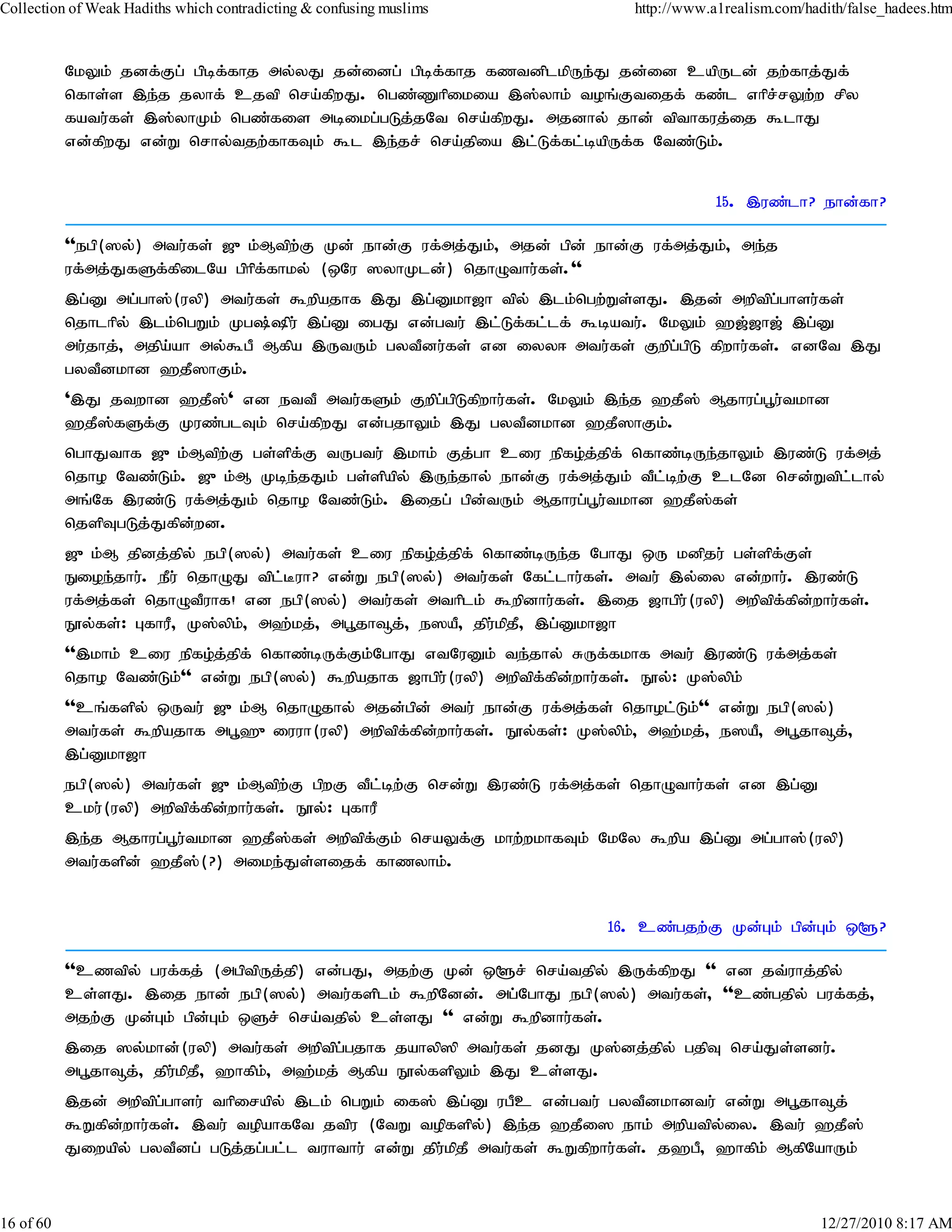 Collection of Weak Hadiths which contradicting & confusing muslims            http://www.a1realism.com/hadith/false_hadees.htm



           NkYk; jdf;Fg; gpbf;fhj my;yJ jd;idg; gpbf;fhj fztdplkpUe;J jd;id capUld; jw;fhj;Jf;
           nfhs;s ,e;j jyhf; cjtp nra;fpwJ. ngz;Zhpikia ,];yhk; toq;Ftijf; fz;l vhpr;rYw;w rpy
           fatu;fs; ,];yhKk; ngz;fis mbikg;gLj;jNt nra;fpwJ. mjdhy; jhd; tpthfuj;ij $lhJ
           vd;fpwJ vd;W nrhy;tjw;fhfTk; $l ,e;jr; nra;jpia ,l;Lf;fl;bapUf;f Ntz;Lk;.


                                                                                          15. ,uz;lh? ehd;fh?

           ''egp(]y;) mtu;fs; [{k;Mtpw;F Kd; ehd;F uf;mj;Jk;> mjd; gpd; ehd;F uf;mj;Jk;> me;j
           uf;mj;JfSf;fpilNa gphpf;fhky; (xNu ]yhKld;) njhOthu;fs;.''
           ,g;D mg;gh];(uyp) mtu;fs; $wpajhf ,J ,g;Dkh[h tpy; ,lk;ngw;Ws;sJ. ,jd; mwptpg;ghsu;fs;
           njhlhpy; ,lk;ngWk; Kg;pu; ,g;D igJ vd;gtu; ,l;Lf;fl;lf; $batu;. NkYk; `[;[h[; ,g;D
           mu;jhj;> mjpa;ah my;$gP Mfpa ,UtUk; gytPdu;fs; vd iyy< mtu;fs; Fwpg;gpL fpwhu;fs;. vdNt ,J
           gytPdkhd `jP]hFk;.
           ',J jtwhd `jP];' vd ettP mtu;fSk; Fwpg;gpLfpwhu;fs;. NkYk; ,e;j `jP]; Mjhug;g+u;tkhd
           `jP];fSf;F Kuz;glTk; nra;fpwJ vd;gjhYk; ,J gytPdkhd `jP]hFk;.
           nghJthf [{k;Mtpw;F gs;spf;F tUgtu; ,khk; Fj;gh ciu epfo;j;jpf; nfhz;bUe;jhYk; ,uz;L uf;mj;
           njho Ntz;Lk;. [{k;M Kbe;jJk; gs;spapy; ,Ue;jhy; ehd;F uf;mj;Jk; tPlbw;F clNd nrd;Wtpl;lhy;
                                                                              ;
           mq;Nf ,uz;L uf;mj;Jk; njho Ntz;Lk;. ,ijg; gpd;tUk; Mjhug;g+u;tkhd `jP];fs;
           njspTgLj;Jfpd;wd.
           [{k;M jpdj;jpy; egp(]y;) mtu;fs; ciu epfo;j;jpf; nfhz;bUe;j NghJ xU kdpju; gs;spf;Fs;
           Eioe;jhu;. ePu; njhOJ tpl;Buh? vd;W egp(]y;) mtu;fs; Nfl;lhu;fs;. mtu; ,y;iy vd;whu;. ,uz;L
           uf;mj;fs; njhOtPuhf! vd egp(]y;) mtu;fs; mthplk; $wpdhu;fs;. ,ij [hgpu;(uyp) mwptpf;fpd;whu;fs;.
           E}y;fs;: GfhuP> K];ypk> m`;kj;> mg+jh¥j;> e]aP> jpukpjP> ,g;Dkh[h
                                 ;                            ;
           '',khk; ciu epfo;jjpf; nfhz;bUf;Fk;NghJ vtNuDk; te;jhy; RUf;fkhf mtu; ,uz;L uf;mj;fs;
                             ;
           njho Ntz;Lk;'' vd;W egp(]y;) $wpajhf [hgpu;(uyp) mwptpf;fpd;whu;fs;. E}y;: K];ypk;
           ''cq;fspy; xUtu; [{k;M njhOjhy; mjd;gpd; mtu; ehd;F uf;mj;fs; njhol;Lk;'' vd;W egp(]y;)
           mtu;fs; $wpajhf mg+`{iuuh(uyp) mwptpf;fpd;whu;fs;. E}y;fs;: K];ypk;> m`;kj;> e]aP> mg+jh¥j;>
           ,g;Dkh[h
           egp(]y;) mtu;fs; [{k;Mtpw;F gpwF tPl;bw;F nrd;W ,uz;L uf;mj;fs; njhOthu;fs; vd ,g;D
           cku;(uyp) mwptpffpdwhu;fs;. E}y;: GfhuP
                           ; ;
           ,e;j Mjhug;g+u;tkhd `jP];fs; mwptpf;Fk; nraYf;F khw;wkhfTk; NkNy $wpa ,g;D mg;gh];(uyp)
           mtu;fspd; `jP];(?) mike;Js;sijf; fhzyhk;.


                                                                           16. cz;gjw;F Kd;Gk; gpd;Gk; x@?

           ''cztpy; guf;fj; (mgptpUj;jp) vd;gJ> mjw;F Kd; x@r; nra;tjpy; ,Uf;fpwJ '' vd jt;uhj;jpy;
           cs;sJ. ,ij ehd; egp(]y;) mtu;fsplk; $wpNdd;. mg;NghJ egp(]y;) mtu;fs;> ''cz;gjpy; guf;fj;>
           mjw;F Kd;Gk; gpd;Gk; xSr; nra;tjpy; cs;sJ '' vd;W $wpdhu;fs;.
           ,ij ]y;khd;(uyp) mtu;fs; mwptpg;gjhf jahyp]p mtu;fs; jdJ K];dj;jpy; gjpT nra;Js;sdu;.
           mg+jh¥j;> jpukpjP> `hfpk;> m`;kj; Mfpa E}y;fspYk; ,J cs;sJ.
                        ;
           ,jd; mwptpg;ghsu; thpirapy; ,lk; ngWk; if]; ,g;D ugPc vd;gtu; gytPdkhdtu; vd;W mg+jh¥j;
           $Wfpd;whu;fs;. ,tu; topahfNt jtpu (NtW topfspy;) ,e;j `jPi] ehk; mwpatpy;iy. ,tu; `jP];
           Jiwapy; gytPdg; gLj;jg;gl;l tuhthu; vd;W jpu;kpjP mtu;fs; $Wfpwhu;fs;. j`gP> `hfpk; MfpNahUk;



16 of 60                                                                                                  12/27/2010 8:17 AM
 