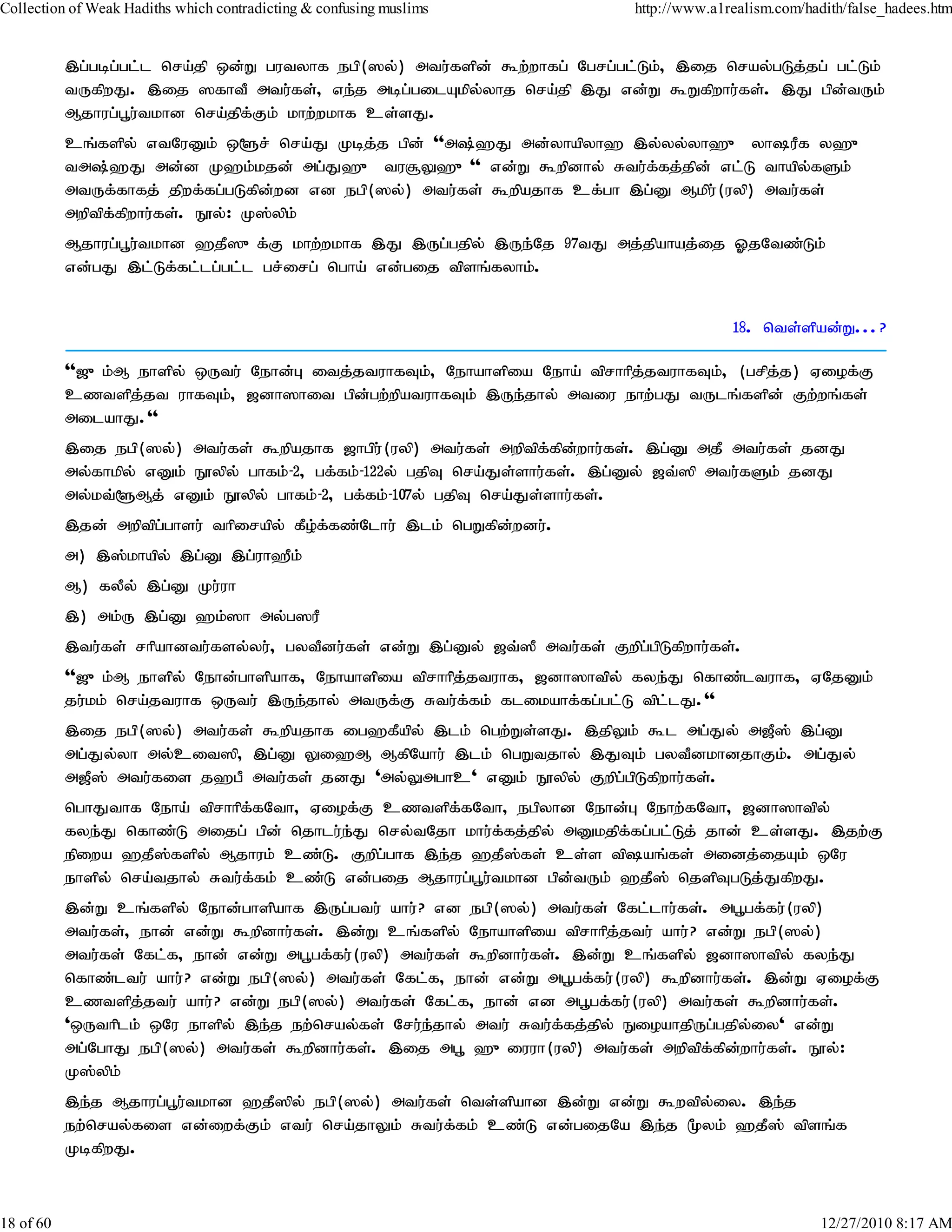 Collection of Weak Hadiths which contradicting & confusing muslims             http://www.a1realism.com/hadith/false_hadees.htm


           ,g;gbg;gl;l nra;jp xd;W gutyhf egp(]y;) mtu;fspd; $w;whfg; Ngrg;gl;Lk;> ,ij nray;gLj;jg; gl;Lk;
           tUfpwJ. ,ij ]fhtP mtu;fs;> ve;j mbg;gilAkpy;yhj nra;jp ,J vd;W $Wfpwhu;fs;. ,J gpd;tUk;
           Mjhug;g+u;tkhd nra;jpf;Fk; khw;wkhf cs;sJ.
           cq;fspy; vtNuDk; x@r; nra;J Kbj;j gpd; ''m;`J md;yhapyh` ,y;yy;yh`{ yhuPf y`{
           tm;`J md;d K`k;kjd; mg;J`{ tu#Y`{'' vd;W $wpdhy; Rtu;ffj;jpd; vl;L thapy;fSk;
                                                                            ;
           mtUf;fhfj; jpwf;fg;gLfpd;wd vd egp(]y;) mtu;fs; $wpajhf cf;gh ,g;D Mkpu;(uyp) mtu;fs;
           mwptpf;fpwhu;fs;. E}y;: K];ypk;
           Mjhug;g+u;tkhd `jP]{f;F khw;wkhf ,J ,Ug;gjpy; ,Ue;Nj 97tJ mj;jpahaj;ij XjNtz;Lk;
           vd;gJ ,l;Lf;fl;lg;gl;l gr;irg; ngha; vd;gij tpsq;fyhk;.


                                                                                             18. nts;spad;W...?

           ''[{k;M ehspy; xUtu; Nehd;G itj;jtuhfTk;> Nehahspia Neha; tprhhpj;jtuhfTk;> (grpj;j) Viof;F
           cztspj;jt uhfTk;> [dh]hit gpd;gw;wpatuhfTk; ,Ue;jhy; mtiu ehw;gJ tUlq;fspd; Fw;wq;fs;
           milahJ.''
           ,ij egp(]y;) mtu;fs; $wpajhf [hgpu;(uyp) mtu;fs; mwptpf;fpd;whu;fs;. ,g;D mjP mtu;fs; jdJ
           my;fhkpy; vDk; E}ypy; ghfk;-2> gf;fk;-122y; gjpT nra;Js;shu;fs;. ,g;Dy; [t;]p mtu;fSk; jdJ
           my;kt;@Mj; vDk; E}ypy; ghfk;-2> gf;fk;-107y; gjpT nra;Js;shu;fs;.
           ,jd; mwptpg;ghsu; thpirapy; fPo;f;fz;Nlhu; ,lk; ngWfpd;wdu;.
           m) ,];khapy; ,g;D ,g;uh`Pk;
           M) fyPy; ,g;D Ku;uh
           ,) mk;U ,g;D `k;]h my;g]uP
           ,tu;fs; rhpahdtu;fsy;yu;> gytPdu;fs; vd;W ,g;Dy; [t;]P mtu;fs; Fwpg;gpLfpwhu;fs;.
           ''[{k;M ehspy; Nehd;ghspahf> Nehahspia tprhhpj;jtuhf> [dh]htpy; fye;J nfhz;ltuhf> VNjDk;
           ju;kk; nra;jtuhf xUtu; ,Ue;jhy; mtUf;F Rtu;f;fk; flikahf;fg;gl;L tpl;lJ.''
           ,ij egp(]y;) mtu;fs; $wpajhf ig`fPapy; ,lk; ngw;Ws;sJ. ,jpYk; $l mg;Jy; m[P]; ,g;D
           mg;Jy;yh my;cit]p> ,g;D Yi`M MfpNahu; ,lk; ngWtjhy; ,JTk; gytPdkhdjhFk;. mg;Jy;
           m[P]; mtu;fis j`gP mtu;fs; jdJ 'my;Ymghc' vDk; E}ypy; Fwpg;gpLfpwhu;fs;.
           nghJthf Neha; tprhhpf;fNth> Viof;F cztspf;fNth> egpyhd Nehd;G Nehw;fNth> [dh]htpy;
           fye;J nfhz;L mijg; gpd; njhlu;e;J nry;tNjh khu;f;fj;jpy; mDkjpf;fg;gl;Lj; jhd; cs;sJ. ,jw;F
           epiwa `jP];fspy; Mjhuk; cz;L. Fwpg;ghf ,e;j `jP];fs; cs;s tpaq;fs; midj;ijAk; xNu
           ehspy; nra;tjhy; Rtu;f;fk; cz;L vd;gij Mjhug;g+u;tkhd gpd;tUk; `jP]; njspTgLj;JfpwJ.
           ,d;W cq;fspy; Nehd;ghspahf ,Ug;gtu; ahu;? vd egp(]y;) mtu;fs; Nfl;lhu;fs;. mg+gf;fu;(uyp)
           mtu;fs;> ehd; vd;W $wpdhu;fs;. ,d;W cq;fspy; Nehahspia tprhhpj;jtu; ahu;? vd;W egp(]y;)
           mtu;fs; Nfl;f> ehd; vd;W mg+gf;fu;(uyp) mtu;fs; $wpdhu;fs;. ,d;W cq;fspy; [dh]htpy; fye;J
           nfhz;ltu; ahu;? vd;W egp(]y;) mtu;fs; Nfl;f> ehd; vd;W mg+gf;fu;(uyp) $wpdhu;fs;. ,d;W Viof;F
           cztspj;jtu; ahu;? vd;W egp(]y;) mtu;fs; Nfl;f> ehd; vd mg+gf;fu;(uyp) mtu;fs; $wpdhu;fs;.
           'xUthplk; xNu ehspy; ,e;j ew;nray;fs; Nru;ejhy; mtu; Rtu;f;fj;jpy; EioahjpUg;gjpy;iy' vd;W
                                                      ;
           mg;NghJ egp(]y;) mtu;fs; $wpdhu;fs;. ,ij mg+ `{iuuh(uyp) mtu;fs; mwptpf;fpd;whu;fs;. E}y;:
           K];ypk;
           ,e;j Mjhug;g+u;tkhd `jP]py; egp(]y;) mtu;fs; nts;spahd ,d;W vd;W $wtpy;iy. ,e;j
           ew;nray;fis vd;iwf;Fk; vtu; nra;jhYk; Rtu;f;fk; cz;L vd;gijNa ,e;j %yk; `jP]; tpsq;f
           KbfpwJ.



18 of 60                                                                                                   12/27/2010 8:17 AM
 