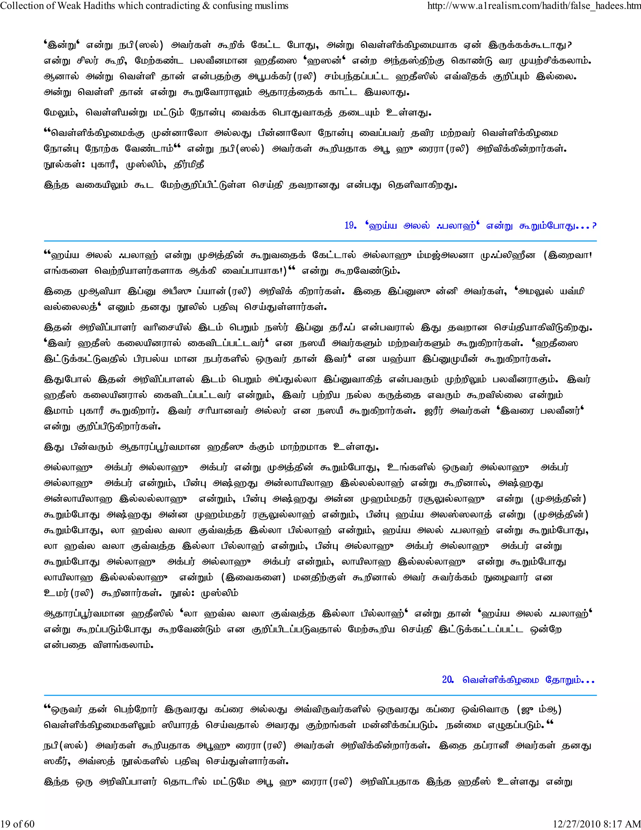 Collection of Weak Hadiths which contradicting & confusing muslims                http://www.a1realism.com/hadith/false_hadees.htm


           ',d;W' vd;W egp(]y;) mtu;fs; $wpf; Nfl;l NghJ> md;W nts;spf;fpoikahf Vd; ,Uf;ff;$lhJ?
           vd;W rpyu; $wp> Nkw;fz;l gytPdkhd `jPi] '`]d;' vd;w me;j];jpw;F nfhz;L tu Kaw;rpf;fyhk;.
           Mdhy; md;W nts;sp jhd; vd;gjw;F mg+gf;fu;(uyp) rk;ge;jg;gl;l `jP]py; vt;tpjf; Fwpg;Gk; ,y;iy.
           md;W nts;sp jhd; vd;W $WNthuhYk; Mjhuj;ijf; fhl;l ,ayhJ.
           NkYk;> nts;spad;W kl;Lk; Nehd;G itf;f nghJthfj; jilAk; cs;sJ.
           ''nts;spf;fpoikf;F Kd;dhNyh my;yJ gpd;dhNyh Nehd;G itg;gtu; jtpu kw;wtu; nts;spf;fpoik
           Nehd;G Nehw;f Ntz;lhk;'' vd;W egp(]y;) mtu;fs; $wpajhf mg+ `{iuuh(uyp) mwptpf;fpd;whu;fs;.
           E}y;fs;: GfhuP> K];ypk;> jpu;kpjP
           ,e;j tifapYk; $l Nkw;Fwpg;gpl;Ls;s nra;jp jtwhdJ vd;gJ njspthfpwJ.


                                                                     19. '`a;a myy; /gyh`;' vd;W $Wk;NghJ...?

           ''`a;a myy; /gyh`; vd;W Kmj;jpd; $Wtijf; Nfl;lhy; my;yh`{k;k[;mydh K/g;yp`Pd (,iwth!
           vq;fis ntw;wpahsu;fshf Mf;fp itg;ghahf!)'' vd;W $wNtz;Lk;.
           ,ij KMtpah ,g;D mgP]{g;ahd;(uyp) mwptpf; fpwhu;fs;. ,ij ,g;D]{d;dp mtu;fs;> 'mkYy; at;kp
           ty;iyyj;' vDk; jdJ E}ypy; gjpT nra;Js;shu;fs;.
           ,jd; mwptpg;ghsu; thpirapy; ,lk; ngWk; e];u; ,g;D juP/g; vd;gtuhy; ,J jtwhd nra;jpahfptpLfpwJ.
           ',tu; `jP]; fiyapduhy; iftplg;gl;ltu;' vd e]aP mtu;fSk; kw;wtu;fSk; $Wfpwhu;fs;. '`jPi]
           ,l;Lf;fl;Ltjpy; gpugy;a khd egu;fspy; xUtu; jhd; ,tu;' vd a`;ah ,g;DKaPd; $Wfpwhu;fs;.
           ,JNghy; ,jd; mwptpg;ghsy; ,lk; ngWk; mg;Jy;yh ,g;Dthfpj; vd;gtUk; Kw;wpYk; gytPduhFk;. ,tu;
           `jP]; fiyapduhy; iftplg;gl;ltu; vd;Wk;> ,tu; gw;wpa ey;y fUj;ij vtUk; $wtpy;iy vd;Wk;
           ,khk; GfhuP $Wfpwhu;. ,tu; rhpahdtu; my;yu; vd e]aP $Wfpwhu;fs;. [uPu; mtu;fs; ',tiu gytPdu;'
           vd;W Fwpg;gpLfpwhu;fs;.
           ,J gpd;tUk; Mjhug;g+u;tkhd `jP]{f;Fk; khw;wkhf cs;sJ.
           my;yh`{ mf;gu; my;yh`{ mf;gu; vd;W Kmj;jpd; $Wk;NghJ> cq;fspy; xUtu; my;yh`{ mf;gu;
           my;yh`{ mf;gu; vd;Wk;> gpd;G m;`J md;yhapyh` ,y;yy;yh`; vd;W $wpdhy;> m;`J
           md;yhapyh` ,y;yy;yh`{ vd;Wk;> gpdG m;`J md;d K`k;kju; u#Yy;yh`{ vd;W (Kmj;jpd)
                                               ;                                               ;
           $Wk;NghJ m;`J md;d K`k;kju; u#Yy;yh`; vd;Wk;> gpd;G `a;a my];]yhj; vd;W (Kmj;jpd)    ;
           $Wk;NghJ> yh `t;y tyh Ft;tj;j ,y;yh gpy;yh`; vd;Wk;> `a;a myy; /gyh`; vd;W $Wk;NghJ>
           yh `t;y tyh Ft;tj;j ,y;yh gpy;yh`; vd;Wk;> gpd;G my;yh`{ mf;gu; my;yh`{ mf;gu; vd;W
           $Wk;NghJ my;yh`{ mf;gu; my;yh`{ mf;gu; vd;Wk;> yhapyh` ,y;yy;yh`{ vd;W $Wk;NghJ
           yhapyh` ,y;yy;yh`{ vd;Wk; (,itfis) kdjpw;Fs; $wpdhy; mtu; Rtu;ffk; Eiothu; vd
                                                                              ;
           cku;(uyp) $wpdhu;fs;. E}y;: K];ypk;
           Mjhug;g+u;tkhd `jP]py; 'yh `t;y tyh Ft;tj;j ,y;yh gpy;yh`;' vd;W jhd; '`a;a myy; /gyh`;'
           vd;W $wg;gLk;NghJ $wNtz;Lk; vd Fwpg;gplg;gLtjhy; Nkw;$wpa nra;jp ,l;Lf;fl;lg;gl;l xd;Nw
           vd;gij tpsq;fyhk;.

                                                                                     20. nts;spf;fpoik NjhWk;...

           ''xUtu; jd; ngw;Nwhu; ,UtuJ fg;iu my;yJ mt;tpUtu;fspy; xUtuJ fg;iu xt;nthU ([{k;M)
           nts;spf;fpoikfspYk; ]pahuj; nra;tjhy; mtuJ Fw;wq;fs; kd;dpf;fg;gLk;. ed;ik vOjg;gLk;.''
           egp(]y;) mtu;fs; $wpajhf mg+`{iuuh(uyp) mtu;fs; mwptpf;fpd;whu;fs;. ,ij jg;uhdP mtu;fs; jdJ
           ]fPu;> mt;]j; E}y;fspy; gjpT nra;Js;shu;fs;.
           ,e;j xU mwptpg;ghsu; njhlhpy; kl;LNk mg+ `{iuuh(uyp) mwptpg;gjhf ,e;j `jP]; cs;sJ vd;W


19 of 60                                                                                                      12/27/2010 8:17 AM
 
