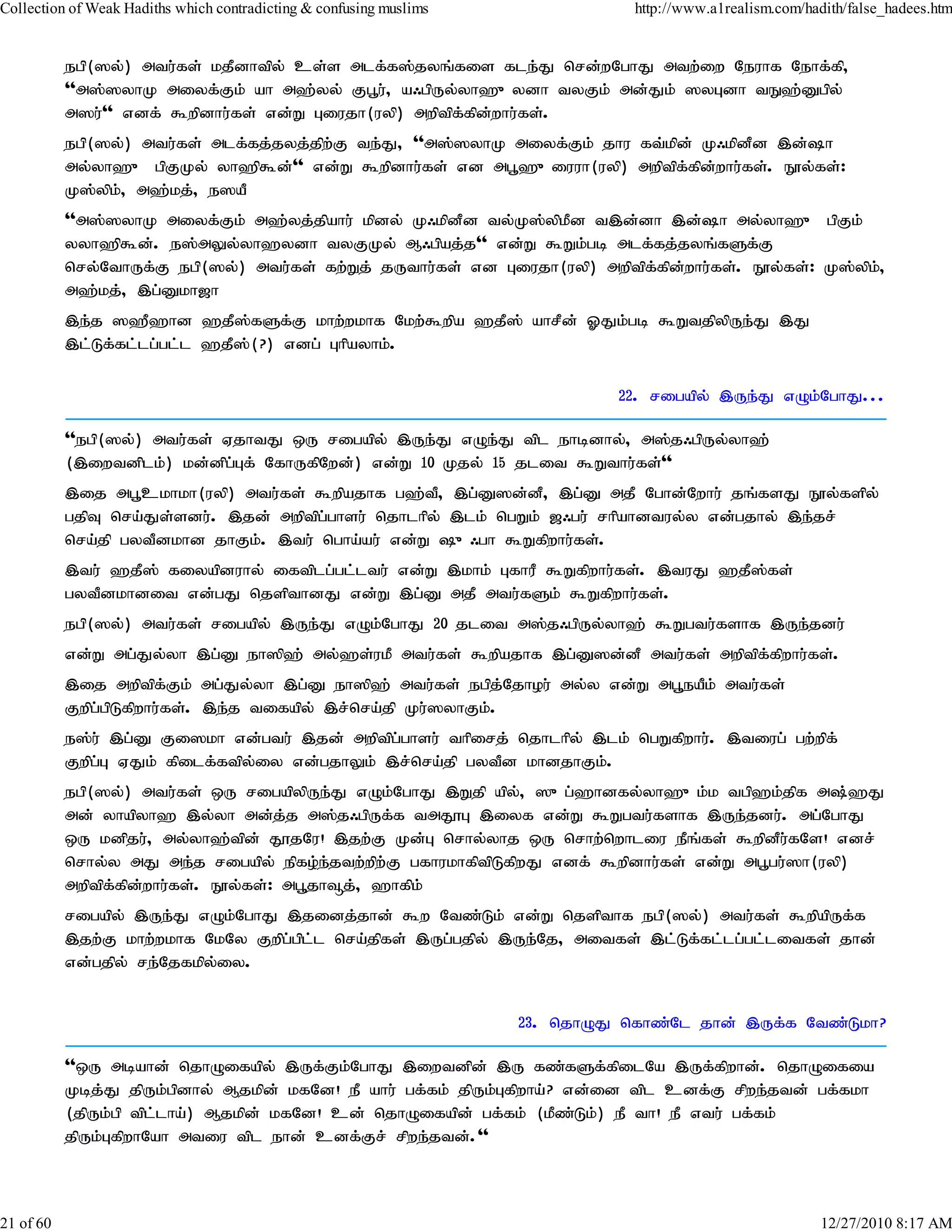 Collection of Weak Hadiths which contradicting & confusing muslims              http://www.a1realism.com/hadith/false_hadees.htm


           egp(]y;) mtu;fs; kjPdhtpy; cs;s mlf;f];jyq;fis fle;J nrd;wNghJ mtw;iw Neuhf Nehf;fp>
           ''m];]yhK miyf;Fk; ah m`;yy; Fg+u;> a/gpUy;yh`{ydh tyFk; md;Jk; ]yGdh tE`;Dgpy;
           m]u;'' vdf; $wpdhu;fs; vd;W Giujh(uyp) mwptpffpdwhu;fs;.
                                                        ; ;
           egp(]y;) mtu;fs; mlf;fj;jyj;jpw;F te;J> ''m];]yhK miyf;Fk; jhu ft;kpd; K/kpdPd ,d;h
           my;yh`{ gpFKy; yh`p$d;'' vd;W $wpdhu;fs; vd mg+`{iuuh(uyp) mwptpf;fpd;whu;fs;. E}y;fs;:
           K];ypk;> m`;kj;> e]aP
           ''m];]yhK miyf;Fk; m`;yj;jpahu; kpdy; K/kpdPd ty;K];ypkPd t,d;dh ,d;h my;yh`{ gpFk;
           yyh`p$d;. e];mYy;yh`ydh tyFKy; M/gpaj;j'' vd;W $Wk;gb mlf;fj;jyq;fSf;F
           nry;NthUf;F egp(]y;) mtu;fs; fw;Wj; jUthu;fs; vd Giujh(uyp) mwptpf;fpd;whu;fs;. E}y;fs;: K];ypk;>
           m`;kj;> ,g;Dkh[h
           ,e;j ]`P`hd `jP];fSf;F khw;wkhf Nkw;$wpa `jP]; ahrPd; XJk;gb $WtjpypUe;J ,J
           ,l;Lf;fl;lg;gl;l `jP];(?) vdg; Ghpayhk;.

                                                                               22. rigapy; ,Ue;J vOk;NghJ...

           ''egp(]y;) mtu;fs; VjhtJ xU rigapy; ,Ue;J vOe;J tpl ehbdhy;> m];j/gpUy;yh`;
           (,iwtdplk;) kd;dpg;Gf; NfhUfpNwd;) vd;W 10 Kjy; 15 jlit $Wthu;fs;''
           ,ij mg+ckhkh(uyp) mtu;fs; $wpajhf g`;t> ,g;D]d;d> ,g;D mjP Nghd;Nwhu; jq;fsJ E}y;fspy;
                                                      P           P
           gjpT nra;Js;sdu;. ,jd; mwptpg;ghsu; njhlhpy; ,lk; ngWk; [/gu; rhpahdtuy;y vd;gjhy; ,e;jr;
           nra;jp gytPdkhd jhFk;. ,tu; ngha;au; vd;W {/gh $Wfpwhu;fs;.
           ,tu; `jP]; fiyapduhy; iftplg;gl;ltu; vd;W ,khk; GfhuP $Wfpwhu;fs;. ,tuJ `jP]fs;
                                                                                       ;
           gytPdkhdit vd;gJ njspthdJ vd;W ,g;D mjP mtu;fSk; $Wfpwhu;fs;.
           egp(]y;) mtu;fs; rigapy; ,Ue;J vOk;NghJ 20 jlit m];j/gpUy;yh`; $Wgtu;fshf ,Ue;jdu;
           vd;W mg;Jy;yh ,g;D eh]p`; my;`s;ukP mtu;fs; $wpajhf ,g;D]d;dP mtu;fs; mwptpf;fpwhu;fs;.
           ,ij mwptpf;Fk; mg;Jy;yh ,g;D eh]p`; mtu;fs; egpj;Njhou; my;y vd;W mg+eaPk; mtu;fs;
           Fwpg;gpLfpwhu;fs;. ,e;j tifapy; ,r;nra;jp Ku;]yhFk;.
           e];u; ,g;D Fi]kh vd;gtu; ,jd; mwptpg;ghsu; thpirj; njhlhpy; ,lk; ngWfpwhu;. ,tiug; gw;wpf;
           Fwpg;G VJk; fpilf;ftpy;iy vd;gjhYk; ,r;nra;jp gytPd khdjhFk;.
           egp(]y;) mtu;fs; xU rigapypUe;J vOk;NghJ ,Wjp apy;> ]{g;`hdfy;yh`{k;k tgp`k;jpf m;`J
           md; yhapyh` ,y;yh md;j;j m];j/gpUf;f tmJ}G ,iyf vd;W $Wgtu;fshf ,Ue;jdu;. mg;NghJ
           xU kdpju;> my;yh`;tpd; J}jNu! ,jw;F Kd;G nrhy;yhj xU nrhw;nwhliu ePq;fs; $wpdPufNs! vdr;
                                                                                              ;
           nrhy;y mJ me;j rigapy; epfo;e;jtw;wpw;F gfhukhfptpLfpwJ vdf; $wpdhu;fs; vd;W mg+gu;]h(uyp)
           mwptpf;fpd;whu;fs;. E}y;fs;: mg+jh¥j;> `hfpk;
           rigapy; ,Ue;J vOk;NghJ ,jidj;jhd; $w Ntz;Lk; vd;W njspthf egp(]y;) mtu;fs; $wpapUf;f
           ,jw;F khw;wkhf NkNy Fwpg;gpl;l nra;jpfs; ,Ug;gjpy; ,Ue;Nj> mitfs; ,l;Lf;fl;lg;gl;litfs; jhd;
           vd;gjpy; re;Njfkpy;iy.


                                                                     23. njhOJ nfhz;Nl jhd; ,Uf;f Ntz;Lkh?

           ''xU mbahd; njhOifapy; ,Uf;Fk;NghJ ,iwtdpd; ,U fz;fSf;fpilNa ,Uf;fpwhd;. njhOifia
           Kbj;J jpUk;gpdhy; Mjkpd; kfNd! eP ahu; gf;fk; jpUk;Gfpwha;? vd;id tpl cdf;F rpwe;jtd; gf;fkh
           (jpUk;gp tpl;lha;) Mjkpd; kfNd! cd; njhOifapd; gf;fk; (kPz;Lk;) eP th! eP vtu; gf;fk;
           jpUk;GfpwhNah mtiu tpl ehd; cdf;Fr; rpwe;jtd;.''



21 of 60                                                                                                    12/27/2010 8:17 AM
 
