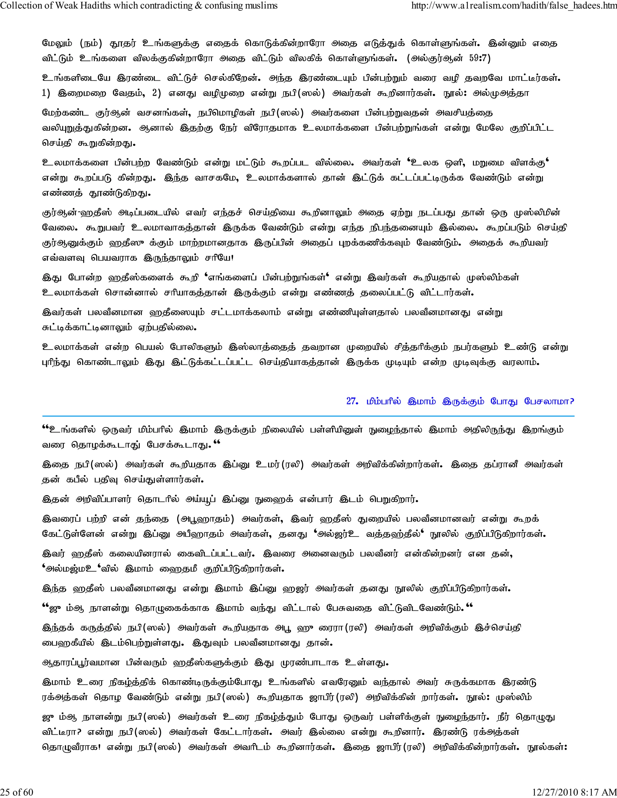 Collection of Weak Hadiths which contradicting & confusing muslims              http://www.a1realism.com/hadith/false_hadees.htm


           NkYk; (ek;) J}ju; cq;fSf;F vijf; nfhLf;fpd;whNuh mij vLj;Jf; nfhs;Sq;fs;. ,d;Dk; vij
           tpl;Lk; cq;fis tpyf;Ffpd;whNuh mij tpl;Lk; tpyfpf; nfhs;Sq;fs;. (my;Fu;Md; 59:7)
           cq;fspilNa ,uz;il tpl;Lr; nry;fpNwd;. me;j ,uz;ilAk; gpd;gw;Wk; tiu top jtwNt khl;Bu;fs;.
           1) ,iwkiw Ntjk;> 2) vdJ topKiw vd;W egp(]y;) mtu;fs; $wpdhu;fs;. E}y;: my;Kmj;jh
           Nkw;fz;l Fu;Md; trdq;fs;> egpnkhopfs; egp(]y;) mtu;fis gpd;gw;Wtjd; mtrpaj;ij
           typAWj;Jfpd;wd. Mdhy; ,jw;F Neu; tpNuhjkhf cykhf;fis gpd;gw;Wq;fs; vd;W NkNy Fwpg;gpl;l
           nra;jp $Wfpd;wJ.
           cykhf;fis gpd;gw;w Ntz;Lk; vd;W kl;Lk; $wg;gl tpy;iy. mtu;fs; 'cyf xsp> kWik tpsf;F'
           vd;W $wg;gL fpd;wJ. ,e;j thrfNk> cykhf;fshy; jhd; ,l;Lf; fl;lg;gl;bUf;f Ntz;Lk; vd;W
           vz;zj; J}z;LfpwJ.
           Fu;Md;-`jP]; mbg;gilapy; vtu; ve;jr; nra;jpia $wpdhYk; mij Vw;W elg;gJ jhd; xU K];ypkpd;
           Ntiy. $Wgtu; cykhthfj;jhd; ,Uf;f Ntz;Lk; vd;W ve;j epge;jidAk; ,y;iy. $wg;gLk; nra;jp
           Fu;MDf;Fk; `jP]{f;Fk; khw;wkhdjhf ,Ug;gpd; mijg; Gwf;fzpf;fTk; Ntz;Lk;. mijf; $wpatu;
           vt;tsT ngatuhf ,Ue;jhYk; rhpNa!
           ,J Nghd;w `jP];fisf; $wp 'vq;fisg; gpd;gw;Wq;fs;' vd;W ,tu;fs; $wpajhy; K];ypk;fs;
           cykhf;fs; nrhd;dhy; rhpahfj;jhd; ,Uf;Fk; vd;W vz;zj; jiyg;gl;L tpl;lhu;fs;.
           ,tu;fs; gytPdkhd `jPi]Ak; rl;lkhf;fyhk; vd;W vz;zpAs;sjhy; gytPdkhdJ vd;W
           Rl;bf;fhl;bdhYk; Vw;gjpy;iy.
           cykhf;fs; vd;w ngay; NghypfSk; ,];yhj;ijj; jtwhd Kiwapy; rpj;jhpfFk; egu;fSk; cz;L vd;W
                                                                              ;
           Ghpe;J nfhz;lhYk; ,J ,l;Lf;fl;lg;gl;l nra;jpahfj;jhd; ,Uf;f KbAk; vd;w KbTf;F tuyhk;.


                                                                     27. kpk;ghpy; ,khk; ,Uf;Fk; NghJ Ngryhkh?

           ''cq;fspy; xUtu; kpk;ghpy; ,khk; ,Uf;Fk; epiyapy; gs;spapDs; Eioe;jhy; ,khk; mjpypUe;J ,wq;Fk;
           tiu njhof;$lhJ; Ngrf;$lhJ.''
           ,ij egp(]y;) mtu;fs; $wpajhf ,g;D cku;(uyp) mtu;fs; mwptpf;fpd;whu;fs;. ,ij jg;uhdP mtu;fs;
           jd; fgPy; gjpT nra;Js;shu;fs;.
           ,jd; mwptpgghsu; njhlhpy; ma;åg; ,g;D Ei`f; vd;ghu; ,lk; ngWfpwhu;.
                      ;
           ,tiug; gw;wp vd; je;ij (mg+`hjk;) mtu;fs;> ,tu; `jP]; Jiwapy; gytPdkhdtu; vd;W $wf;
           Nfl;Ls;Nsd; vd;W ,g;D mgP`hjk; mtu;fs;> jdJ 'my;[u;c tj;j`;jPy;' E}ypy; Fwpg;gpLfpwhu;fs;.
           ,tu; `jP]; fiyapduhy; iftplg;gl;ltu;. ,tiu midtUk; gytPdu; vd;fpd;wdu; vd jd;>
           'my;k[;kc'tpy; ,khk; i`jkP Fwpg;gpLfpwhu;fs;.
           ,e;j `jP]; gytPdkhdJ vd;W ,khk; ,g;D `[u; mtu;fs; jdJ E}ypy; Fwpg;gpLfpwhu;fs;.
           ''[{k;M ehsd;W njhOiff;fhf ,khk; te;J tpl;lhy; NgRtij tpl;LtplNtz;Lk;.''
           ,e;jf; fUj;jpy; egp(]y;) mtu;fs; $wpajhf mg+ `{iuuh(uyp) mtu;fs; mwptpf;Fk; ,r;nra;jp
           ig`fPapy; ,lk;ngw;Ws;sJ. ,JTk; gytPdkhdJ jhd;.
           Mjhug;g+u;tkhd gpd;tUk; `jP];fSf;Fk; ,J Kuz;ghlhf cs;sJ.
           ,khk; ciu epfo;j;jpf; nfhz;bUf;Fk;NghJ cq;fspy; vtNuDk; te;jhy; mtu; RUf;fkhf ,uz;L
           uf;mj;fs; njho Ntz;Lk; vd;W egp(]y;) $wpajhf [hgpu;(uyp) mwptpf;fpd; whu;fs;. E}y;: K];ypk;
           [{k;M ehsd;W egp(]y;) mtu;fs; ciu epfo;j;Jk; NghJ xUtu; gs;spf;Fs; Eioe;jhu;. ePu; njhOJ
           tpl;Buh? vd;W egp(]y;) mtu;fs; Nfl;lhu;fs;. mtu; ,y;iy vd;W $wpdhu;. ,uz;L uf;mj;fs;
           njhOtPuhf! vd;W egp(]y;) mtu;fs; mthplk; $wpdhu;fs;. ,ij [hgpu;(uyp) mwptpf;fpd;whu;fs;. E}y;fs;:


25 of 60                                                                                                    12/27/2010 8:17 AM
 